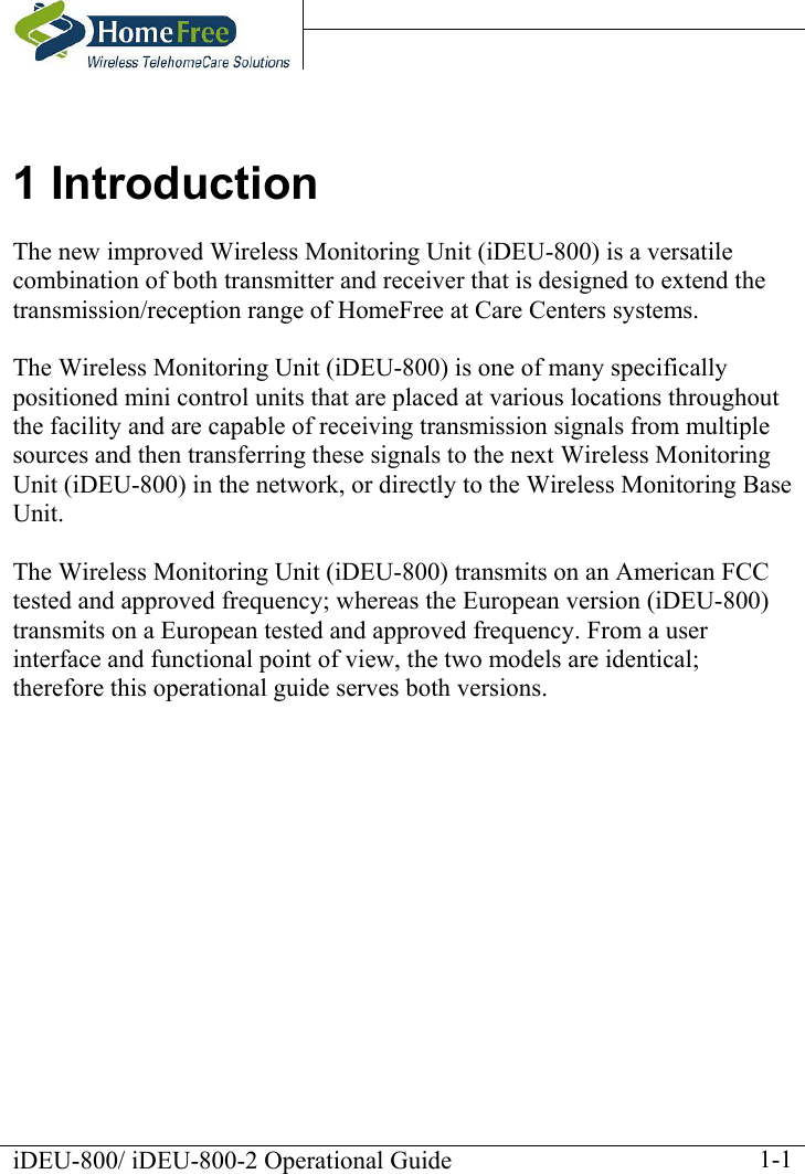    iDEU-800/ iDEU-800-2 Operational Guide    1-11 Introduction The new improved Wireless Monitoring Unit (iDEU-800) is a versatile combination of both transmitter and receiver that is designed to extend the transmission/reception range of HomeFree at Care Centers systems.  The Wireless Monitoring Unit (iDEU-800) is one of many specifically positioned mini control units that are placed at various locations throughout the facility and are capable of receiving transmission signals from multiple sources and then transferring these signals to the next Wireless Monitoring Unit (iDEU-800) in the network, or directly to the Wireless Monitoring Base Unit.  The Wireless Monitoring Unit (iDEU-800) transmits on an American FCC tested and approved frequency; whereas the European version (iDEU-800) transmits on a European tested and approved frequency. From a user interface and functional point of view, the two models are identical; therefore this operational guide serves both versions. 