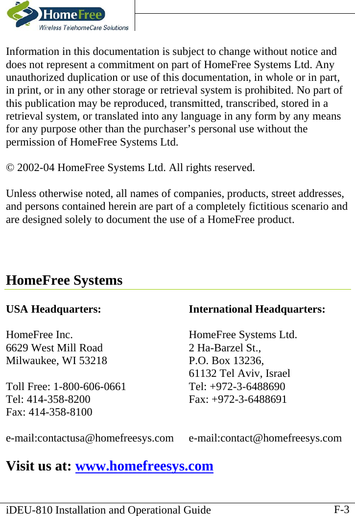    iDEU-810 Installation and Operational Guide   Information in this documentation is subject to change without notice and does not represent a commitment on part of HomeFree Systems Ltd. Any unauthorized duplication or use of this documentation, in whole or in part, in print, or in any other storage or retrieval system is prohibited. No part of this publication may be reproduced, transmitted, transcribed, stored in a retrieval system, or translated into any language in any form by any means for any purpose other than the purchaser’s personal use without the permission of HomeFree Systems Ltd.  © 2002-04 HomeFree Systems Ltd. All rights reserved.  Unless otherwise noted, all names of companies, products, street addresses, and persons contained herein are part of a completely fictitious scenario and are designed solely to document the use of a HomeFree product.     HomeFree Systems  USA Headquarters:  HomeFree Inc. 6629 West Mill Road Milwaukee, WI 53218  Toll Free: 1-800-606-0661 Tel: 414-358-8200 Fax: 414-358-8100  e-mail:contactusa@homefreesys.com International Headquarters:  HomeFree Systems Ltd.  2 Ha-Barzel St., P.O. Box 13236,   61132 Tel Aviv, Israel Tel: +972-3-6488690 Fax: +972-3-6488691   e-mail:contact@homefreesys.com  Visit us at: www.homefreesys.com F-3
