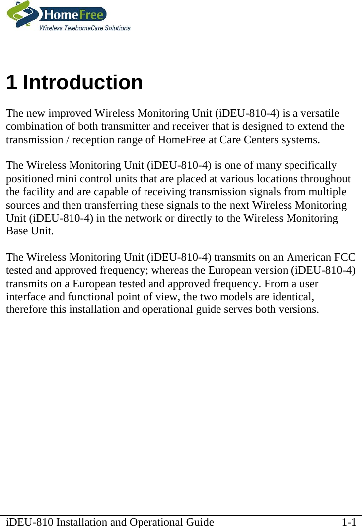    iDEU-810 Installation and Operational Guide   1 Introduction The new improved Wireless Monitoring Unit (iDEU-810-4) is a versatile combination of both transmitter and receiver that is designed to extend the transmission / reception range of HomeFree at Care Centers systems.  The Wireless Monitoring Unit (iDEU-810-4) is one of many specifically positioned mini control units that are placed at various locations throughout the facility and are capable of receiving transmission signals from multiple sources and then transferring these signals to the next Wireless Monitoring Unit (iDEU-810-4) in the network or directly to the Wireless Monitoring Base Unit.  The Wireless Monitoring Unit (iDEU-810-4) transmits on an American FCC tested and approved frequency; whereas the European version (iDEU-810-4) transmits on a European tested and approved frequency. From a user interface and functional point of view, the two models are identical, therefore this installation and operational guide serves both versions.  1-1