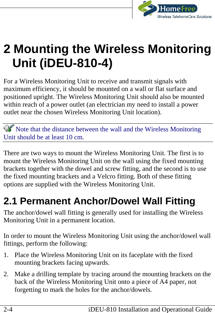       iDEU-810 Installation and Operational Guide 2 Mounting the Wireless Monitoring Unit (iDEU-810-4) For a Wireless Monitoring Unit to receive and transmit signals with maximum efficiency, it should be mounted on a wall or flat surface and positioned upright. The Wireless Monitoring Unit should also be mounted within reach of a power outlet (an electrician my need to install a power outlet near the chosen Wireless Monitoring Unit location).  Note that the distance between the wall and the Wireless Monitoring Unit should be at least 10 cm. There are two ways to mount the Wireless Monitoring Unit. The first is to mount the Wireless Monitoring Unit on the wall using the fixed mounting brackets together with the dowel and screw fitting, and the second is to use the fixed mounting brackets and a Velcro fitting. Both of these fitting options are supplied with the Wireless Monitoring Unit. 2.1 Permanent Anchor/Dowel Wall Fitting The anchor/dowel wall fitting is generally used for installing the Wireless Monitoring Unit in a permanent location.  In order to mount the Wireless Monitoring Unit using the anchor/dowel wall fittings, perform the following: 1.  Place the Wireless Monitoring Unit on its faceplate with the fixed mounting brackets facing upwards. 2.  Make a drilling template by tracing around the mounting brackets on the back of the Wireless Monitoring Unit onto a piece of A4 paper, not forgetting to mark the holes for the anchor/dowels.  2-4