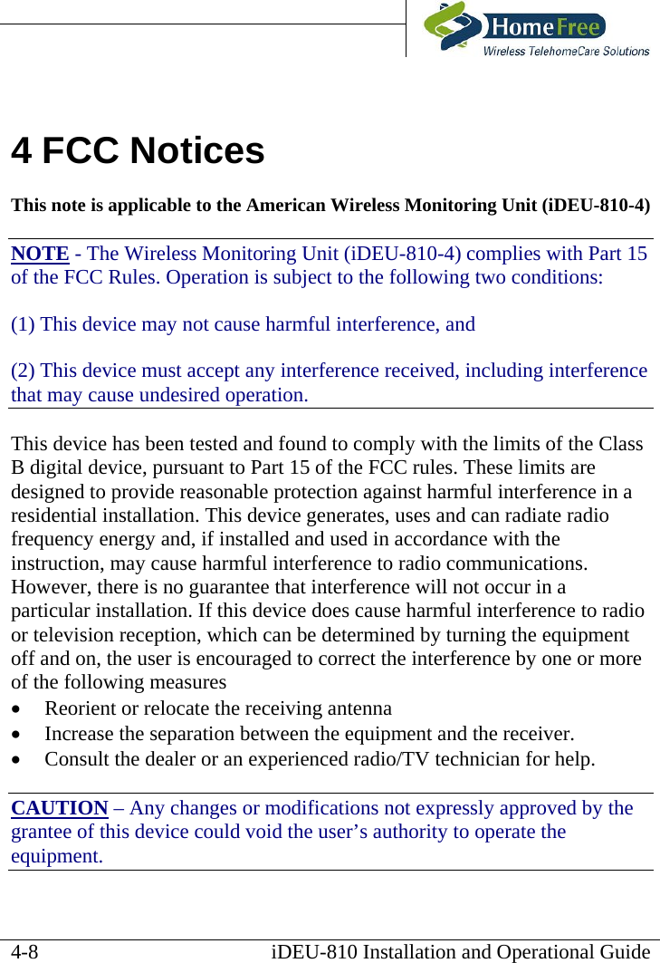       iDEU-810 Installation and Operational Guide 4 FCC Notices This note is applicable to the American Wireless Monitoring Unit (iDEU-810-4) NOTE - The Wireless Monitoring Unit (iDEU-810-4) complies with Part 15 of the FCC Rules. Operation is subject to the following two conditions: (1) This device may not cause harmful interference, and (2) This device must accept any interference received, including interference that may cause undesired operation. This device has been tested and found to comply with the limits of the Class B digital device, pursuant to Part 15 of the FCC rules. These limits are designed to provide reasonable protection against harmful interference in a residential installation. This device generates, uses and can radiate radio frequency energy and, if installed and used in accordance with the instruction, may cause harmful interference to radio communications. However, there is no guarantee that interference will not occur in a particular installation. If this device does cause harmful interference to radio or television reception, which can be determined by turning the equipment off and on, the user is encouraged to correct the interference by one or more of the following measures •  Reorient or relocate the receiving antenna •  Increase the separation between the equipment and the receiver. •  Consult the dealer or an experienced radio/TV technician for help. CAUTION – Any changes or modifications not expressly approved by the grantee of this device could void the user’s authority to operate the equipment.  4-8