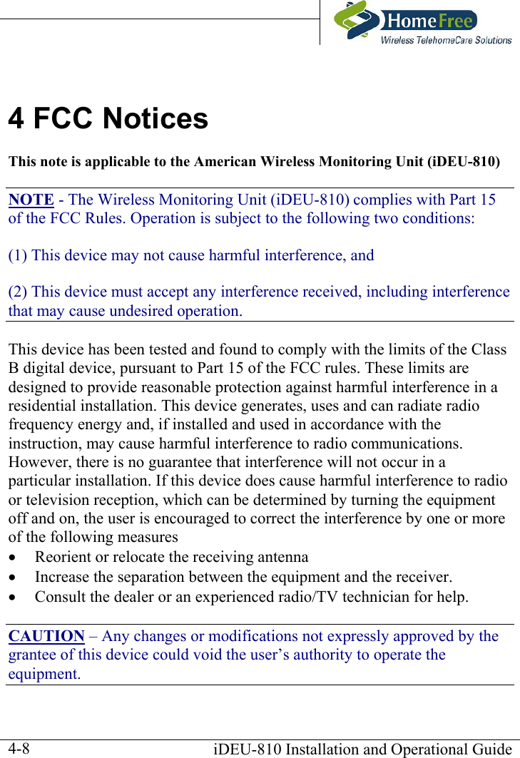       iDEU-810 Installation and Operational Guide  4-84 FCC Notices This note is applicable to the American Wireless Monitoring Unit (iDEU-810) NOTE - The Wireless Monitoring Unit (iDEU-810) complies with Part 15 of the FCC Rules. Operation is subject to the following two conditions: (1) This device may not cause harmful interference, and (2) This device must accept any interference received, including interference that may cause undesired operation. This device has been tested and found to comply with the limits of the Class B digital device, pursuant to Part 15 of the FCC rules. These limits are designed to provide reasonable protection against harmful interference in a residential installation. This device generates, uses and can radiate radio frequency energy and, if installed and used in accordance with the instruction, may cause harmful interference to radio communications. However, there is no guarantee that interference will not occur in a particular installation. If this device does cause harmful interference to radio or television reception, which can be determined by turning the equipment off and on, the user is encouraged to correct the interference by one or more of the following measures •  Reorient or relocate the receiving antenna •  Increase the separation between the equipment and the receiver. •  Consult the dealer or an experienced radio/TV technician for help. CAUTION – Any changes or modifications not expressly approved by the grantee of this device could void the user’s authority to operate the equipment. 