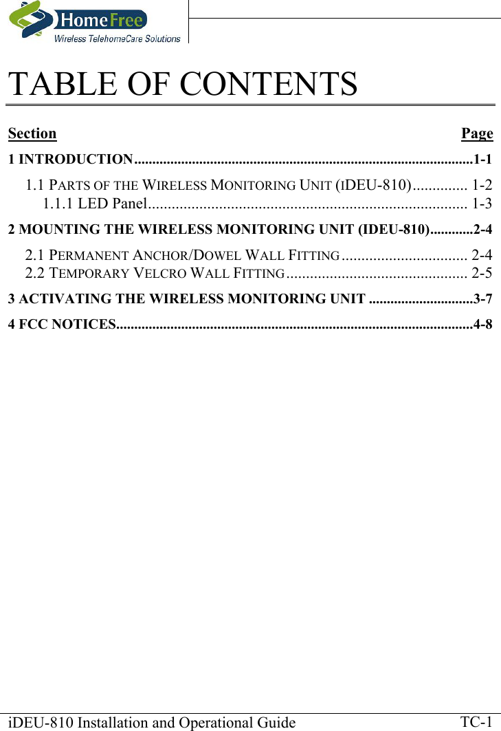    iDEU-810 Installation and Operational Guide    TC-1TABLE OF CONTENTS  Section Page 1 INTRODUCTION..............................................................................................1-1 1.1 PARTS OF THE WIRELESS MONITORING UNIT (IDEU-810).............. 1-2 1.1.1 LED Panel................................................................................. 1-3 2 MOUNTING THE WIRELESS MONITORING UNIT (IDEU-810)............2-4 2.1 PERMANENT ANCHOR/DOWEL WALL FITTING ................................ 2-4 2.2 TEMPORARY VELCRO WALL FITTING.............................................. 2-5 3 ACTIVATING THE WIRELESS MONITORING UNIT .............................3-7 4 FCC NOTICES...................................................................................................4-8     