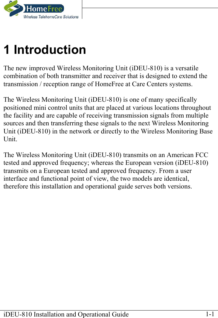    iDEU-810 Installation and Operational Guide    1-11 Introduction The new improved Wireless Monitoring Unit (iDEU-810) is a versatile combination of both transmitter and receiver that is designed to extend the transmission / reception range of HomeFree at Care Centers systems.  The Wireless Monitoring Unit (iDEU-810) is one of many specifically positioned mini control units that are placed at various locations throughout the facility and are capable of receiving transmission signals from multiple sources and then transferring these signals to the next Wireless Monitoring Unit (iDEU-810) in the network or directly to the Wireless Monitoring Base Unit.  The Wireless Monitoring Unit (iDEU-810) transmits on an American FCC tested and approved frequency; whereas the European version (iDEU-810) transmits on a European tested and approved frequency. From a user interface and functional point of view, the two models are identical, therefore this installation and operational guide serves both versions. 