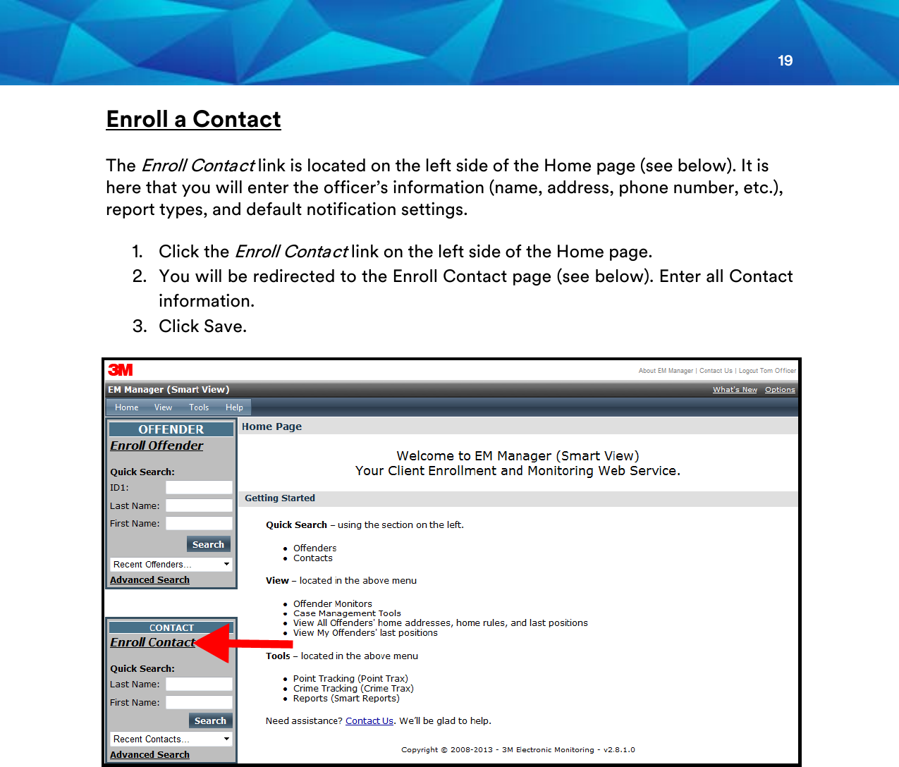 19  Enroll a Contact The Enroll Contact link is located on the left side of the Home page (see below). It is here that you will enter the officer’s information (name, address, phone number, etc.), report types, and default notification settings. 1. Click the Enroll Contact link on the left side of the Home page.  2. You will be redirected to the Enroll Contact page (see below). Enter all Contact information. 3. Click Save.      