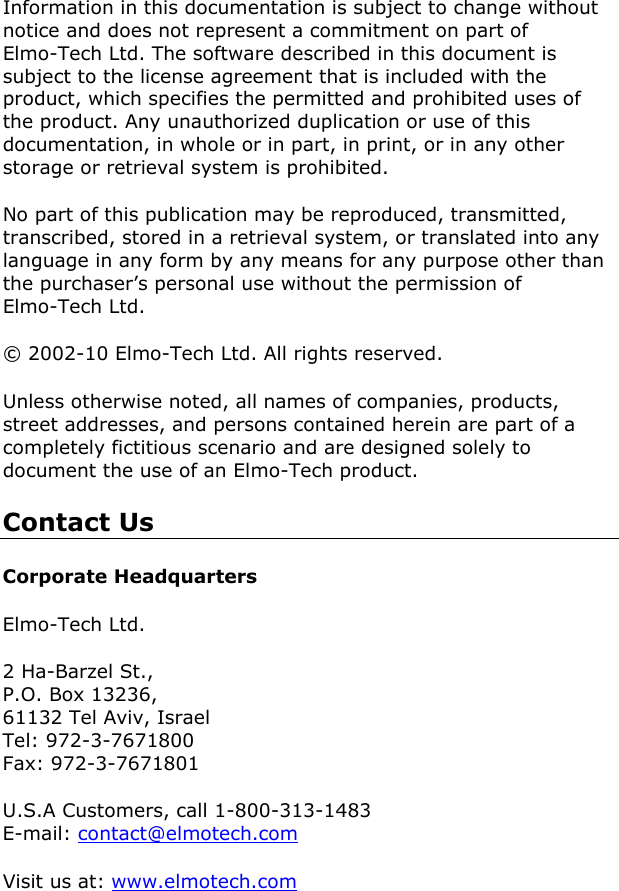           Information in this documentation is subject to change without notice and does not represent a commitment on part of Elmo-Tech Ltd. The software described in this document is subject to the license agreement that is included with the product, which specifies the permitted and prohibited uses of the product. Any unauthorized duplication or use of this documentation, in whole or in part, in print, or in any other storage or retrieval system is prohibited.  No part of this publication may be reproduced, transmitted, transcribed, stored in a retrieval system, or translated into any language in any form by any means for any purpose other than the purchaser’s personal use without the permission of Elmo-Tech Ltd. © 2002-10 Elmo-Tech Ltd. All rights reserved. Unless otherwise noted, all names of companies, products, street addresses, and persons contained herein are part of a completely fictitious scenario and are designed solely to document the use of an Elmo-Tech product.  Contact Us Corporate Headquarters Elmo-Tech Ltd. 2 Ha-Barzel St., P.O. Box 13236, 61132 Tel Aviv, Israel Tel: 972-3-7671800 Fax: 972-3-7671801 U.S.A Customers, call 1-800-313-1483 E-mail: contact@elmotech.com Visit us at: www.elmotech.com 