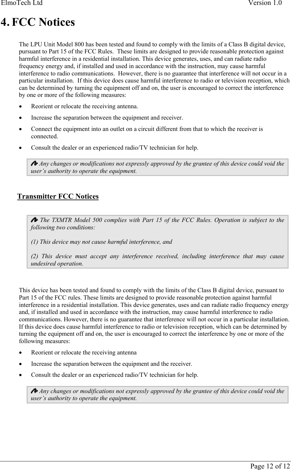 ElmoTech Ltd    Version 1.0      Page 12 of 12 4. FCC Notices  The LPU Unit Model 800 has been tested and found to comply with the limits of a Class B digital device, pursuant to Part 15 of the FCC Rules.  These limits are designed to provide reasonable protection against harmful interference in a residential installation. This device generates, uses, and can radiate radio frequency energy and, if installed and used in accordance with the instruction, may cause harmful interference to radio communications.  However, there is no guarantee that interference will not occur in a particular installation.  If this device does cause harmful interference to radio or television reception, which can be determined by turning the equipment off and on, the user is encouraged to correct the interference by one or more of the following measures: • Reorient or relocate the receiving antenna. • Increase the separation between the equipment and receiver. • Connect the equipment into an outlet on a circuit different from that to which the receiver is connected. • Consult the dealer or an experienced radio/TV technician for help.  Any changes or modifications not expressly approved by the grantee of this device could void the user’s authority to operate the equipment.  Transmitter FCC Notices   The TXMTR Model 500 complies with Part 15 of the FCC Rules. Operation is subject to the following two conditions: (1) This device may not cause harmful interference, and (2) This device must accept any interference received, including interference that may cause undesired operation.  This device has been tested and found to comply with the limits of the Class B digital device, pursuant to Part 15 of the FCC rules. These limits are designed to provide reasonable protection against harmful interference in a residential installation. This device generates, uses and can radiate radio frequency energy and, if installed and used in accordance with the instruction, may cause harmful interference to radio communications. However, there is no guarantee that interference will not occur in a particular installation. If this device does cause harmful interference to radio or television reception, which can be determined by turning the equipment off and on, the user is encouraged to correct the interference by one or more of the following measures: • Reorient or relocate the receiving antenna • Increase the separation between the equipment and the receiver. • Consult the dealer or an experienced radio/TV technician for help.  Any changes or modifications not expressly approved by the grantee of this device could void the user’s authority to operate the equipment.    