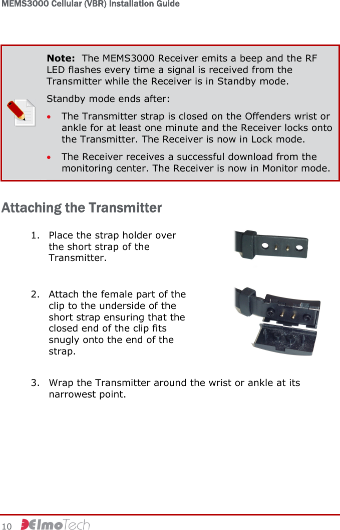 MEMS3000 Cellular (VBR) Installation Guide   10      Note:  The MEMS3000 Receiver emits a beep and the RF LED flashes every time a signal is received from the Transmitter while the Receiver is in Standby mode. Standby mode ends after: • The Transmitter strap is closed on the Offenders wrist or ankle for at least one minute and the Receiver locks onto the Transmitter. The Receiver is now in Lock mode. • The Receiver receives a successful download from the monitoring center. The Receiver is now in Monitor mode. Attaching the Transmitter 1. Place the strap holder over the short strap of the Transmitter.   2. Attach the female part of the clip to the underside of the short strap ensuring that the closed end of the clip fits snugly onto the end of the strap.   3. Wrap the Transmitter around the wrist or ankle at its narrowest point.  