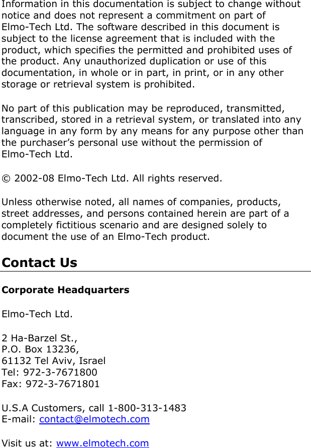     Information in this documentation is subject to change without notice and does not represent a commitment on part of Elmo-Tech Ltd. The software described in this document is subject to the license agreement that is included with the product, which specifies the permitted and prohibited uses of the product. Any unauthorized duplication or use of this documentation, in whole or in part, in print, or in any other storage or retrieval system is prohibited.  No part of this publication may be reproduced, transmitted, transcribed, stored in a retrieval system, or translated into any language in any form by any means for any purpose other than the purchaser’s personal use without the permission of Elmo-Tech Ltd. © 2002-08 Elmo-Tech Ltd. All rights reserved. Unless otherwise noted, all names of companies, products, street addresses, and persons contained herein are part of a completely fictitious scenario and are designed solely to document the use of an Elmo-Tech product.  Contact Us Corporate Headquarters Elmo-Tech Ltd. 2 Ha-Barzel St., P.O. Box 13236, 61132 Tel Aviv, Israel Tel: 972-3-7671800 Fax: 972-3-7671801 U.S.A Customers, call 1-800-313-1483 E-mail: contact@elmotech.com Visit us at: www.elmotech.com 