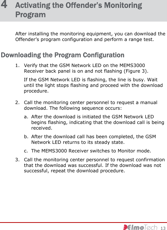     13 4  Activating the Offender’s Monitoring Program After installing the monitoring equipment, you can download the Offender’s program configuration and perform a range test. Downloading the Program Configuration 1. Verify that the GSM Network LED on the MEMS3000 Receiver back panel is on and not flashing (Figure 3). If the GSM Network LED is flashing, the line is busy. Wait until the light stops flashing and proceed with the download procedure. 2. Call the monitoring center personnel to request a manual download. The following sequence occurs: a. After the download is initiated the GSM Network LED begins flashing, indicating that the download call is being received. b. After the download call has been completed, the GSM Network LED returns to its steady state. c. The MEMS3000 Receiver switches to Monitor mode. 3. Call the monitoring center personnel to request confirmation that the download was successful. If the download was not successful, repeat the download procedure. 