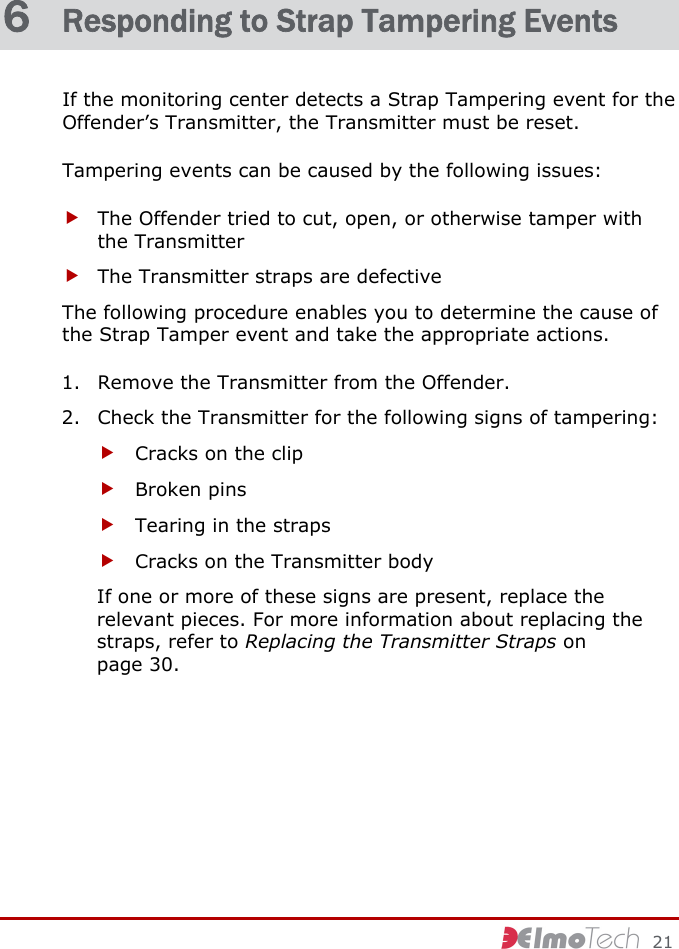     21 6  Responding to Strap Tampering Events If the monitoring center detects a Strap Tampering event for the Offender’s Transmitter, the Transmitter must be reset. Tampering events can be caused by the following issues: f The Offender tried to cut, open, or otherwise tamper with the Transmitter f The Transmitter straps are defective The following procedure enables you to determine the cause of the Strap Tamper event and take the appropriate actions. 1. Remove the Transmitter from the Offender. 2. Check the Transmitter for the following signs of tampering: f Cracks on the clip f Broken pins f Tearing in the straps f Cracks on the Transmitter body If one or more of these signs are present, replace the relevant pieces. For more information about replacing the straps, refer to Replacing the Transmitter Straps on page 30. 