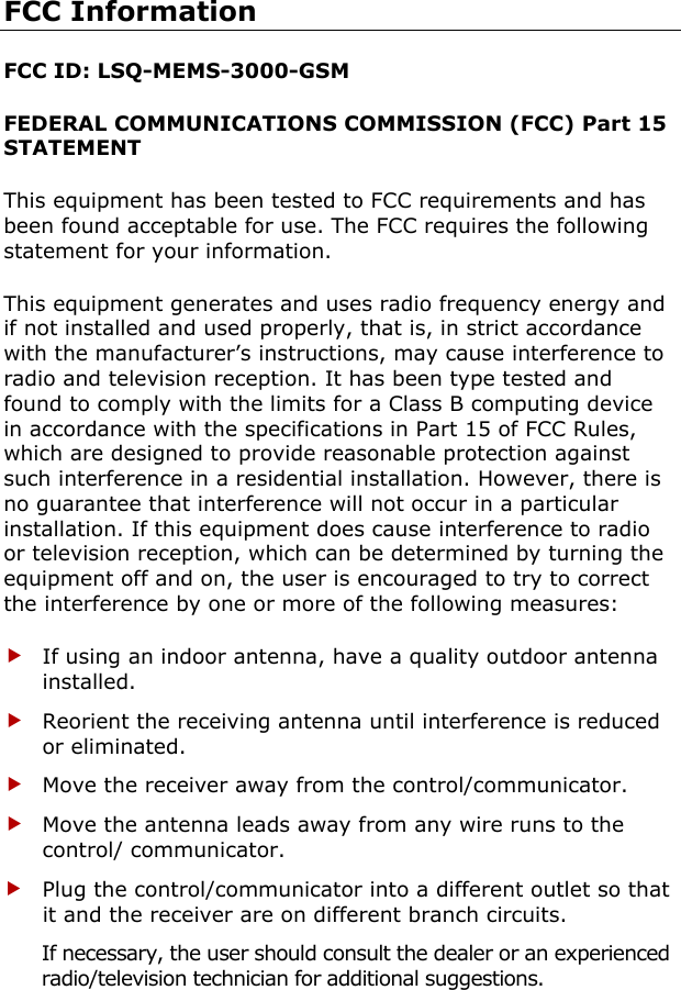 FCC Information FCC ID: LSQ-MEMS-3000-GSM FEDERAL COMMUNICATIONS COMMISSION (FCC) Part 15 STATEMENT This equipment has been tested to FCC requirements and has been found acceptable for use. The FCC requires the following statement for your information. This equipment generates and uses radio frequency energy and if not installed and used properly, that is, in strict accordance with the manufacturer’s instructions, may cause interference to radio and television reception. It has been type tested and found to comply with the limits for a Class B computing device in accordance with the specifications in Part 15 of FCC Rules, which are designed to provide reasonable protection against such interference in a residential installation. However, there is no guarantee that interference will not occur in a particular installation. If this equipment does cause interference to radio or television reception, which can be determined by turning the equipment off and on, the user is encouraged to try to correct the interference by one or more of the following measures: f If using an indoor antenna, have a quality outdoor antenna installed. f Reorient the receiving antenna until interference is reduced or eliminated. f Move the receiver away from the control/communicator. f Move the antenna leads away from any wire runs to the control/ communicator. f Plug the control/communicator into a different outlet so that it and the receiver are on different branch circuits. If necessary, the user should consult the dealer or an experienced radio/television technician for additional suggestions. 