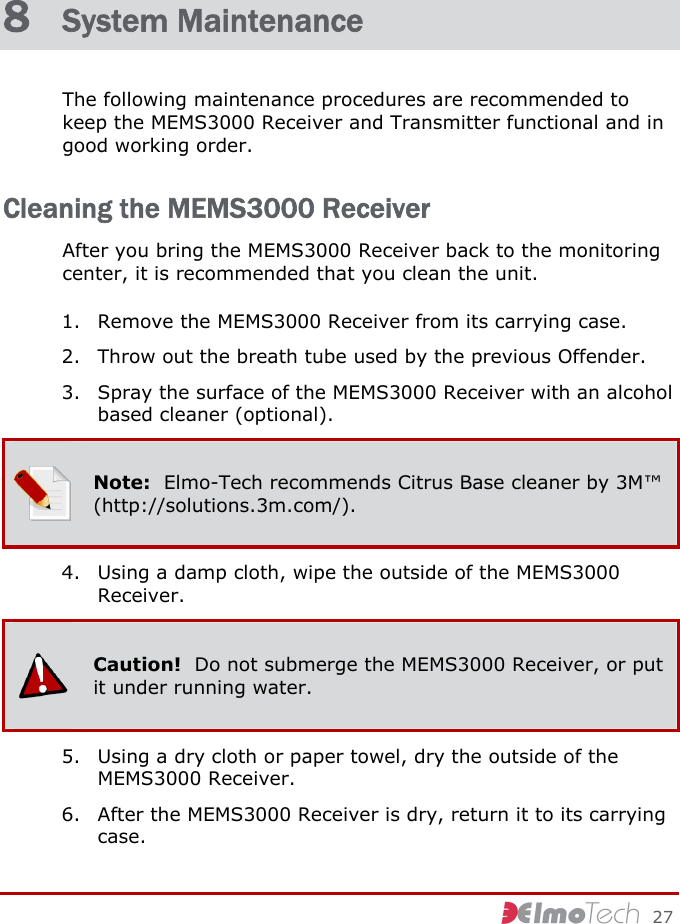     27 8  System Maintenance The following maintenance procedures are recommended to keep the MEMS3000 Receiver and Transmitter functional and in good working order. Cleaning the MEMS3000 Receiver After you bring the MEMS3000 Receiver back to the monitoring center, it is recommended that you clean the unit. 1. Remove the MEMS3000 Receiver from its carrying case. 2. Throw out the breath tube used by the previous Offender. 3. Spray the surface of the MEMS3000 Receiver with an alcohol based cleaner (optional).  Note:  Elmo-Tech recommends Citrus Base cleaner by 3M™ (http://solutions.3m.com/). 4. Using a damp cloth, wipe the outside of the MEMS3000 Receiver.  Caution!  Do not submerge the MEMS3000 Receiver, or put it under running water. 5. Using a dry cloth or paper towel, dry the outside of the MEMS3000 Receiver. 6. After the MEMS3000 Receiver is dry, return it to its carrying case. 