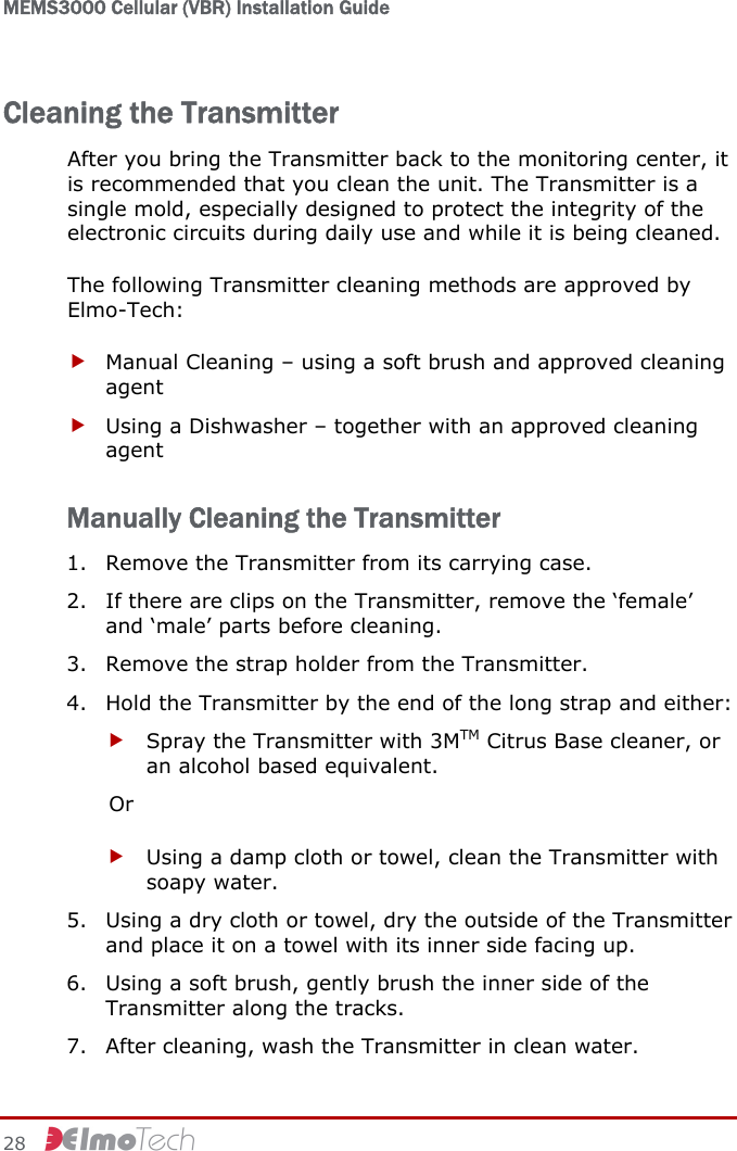 MEMS3000 Cellular (VBR) Installation Guide   28     Cleaning the Transmitter After you bring the Transmitter back to the monitoring center, it is recommended that you clean the unit. The Transmitter is a single mold, especially designed to protect the integrity of the electronic circuits during daily use and while it is being cleaned. The following Transmitter cleaning methods are approved by Elmo-Tech: f Manual Cleaning – using a soft brush and approved cleaning agent f Using a Dishwasher – together with an approved cleaning agent Manually Cleaning the Transmitter 1. Remove the Transmitter from its carrying case. 2. If there are clips on the Transmitter, remove the ‘female’ and ‘male’ parts before cleaning. 3. Remove the strap holder from the Transmitter. 4. Hold the Transmitter by the end of the long strap and either: f Spray the Transmitter with 3MTM Citrus Base cleaner, or an alcohol based equivalent. Or f Using a damp cloth or towel, clean the Transmitter with soapy water. 5. Using a dry cloth or towel, dry the outside of the Transmitter and place it on a towel with its inner side facing up. 6. Using a soft brush, gently brush the inner side of the Transmitter along the tracks. 7. After cleaning, wash the Transmitter in clean water. 