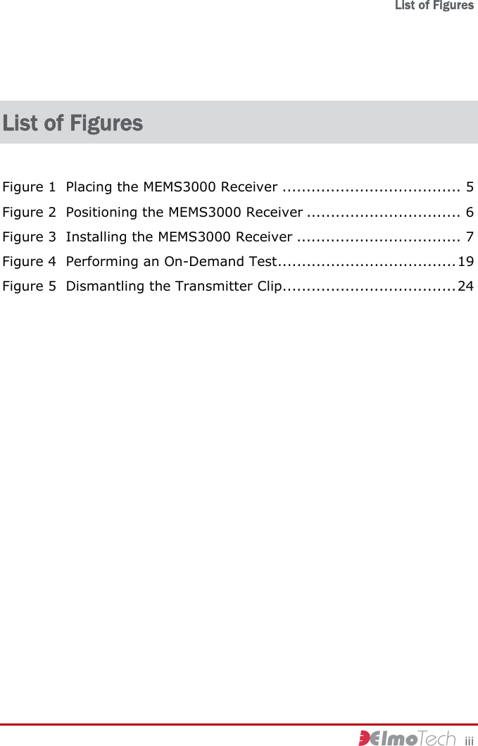   List of Figures     iii List of Figures Figure 1  Placing the MEMS3000 Receiver ..................................... 5 Figure 2  Positioning the MEMS3000 Receiver ................................ 6 Figure 3  Installing the MEMS3000 Receiver .................................. 7 Figure 4  Performing an On-Demand Test.....................................19 Figure 5  Dismantling the Transmitter Clip....................................24 