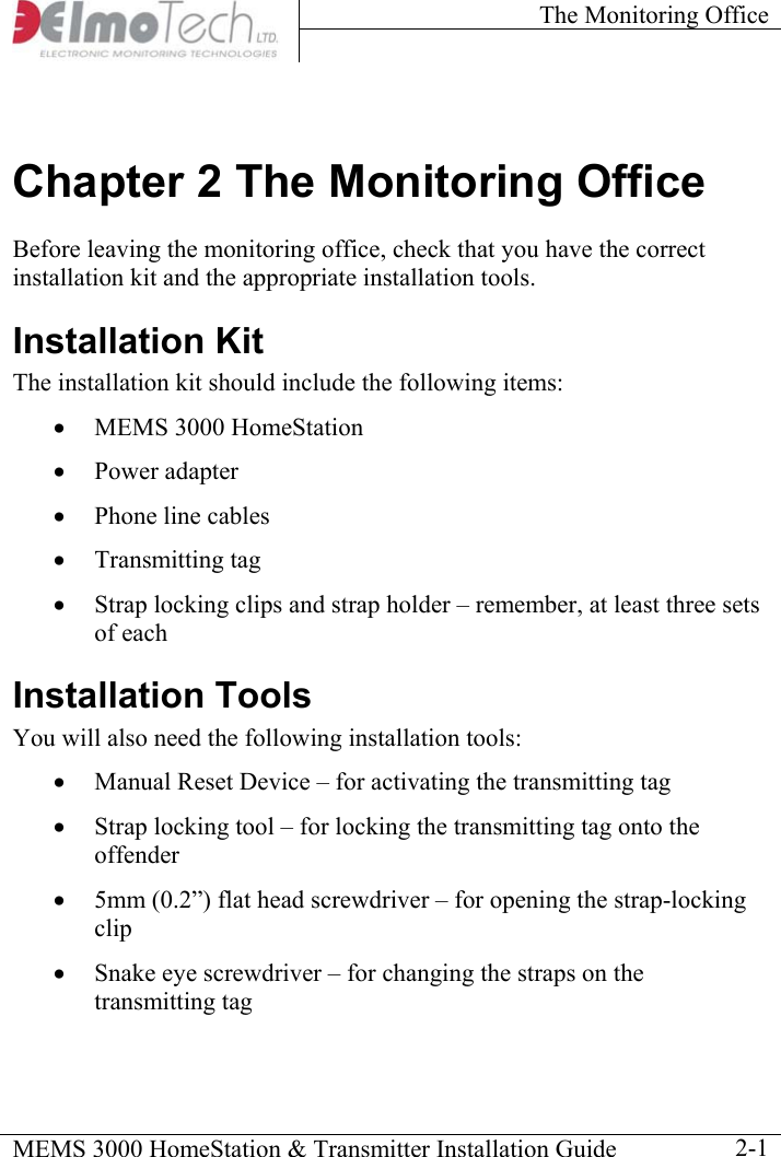 The Monitoring Office    MEMS 3000 HomeStation &amp; Transmitter Installation Guide    2-1Chapter 2 The Monitoring Office  Before leaving the monitoring office, check that you have the correct installation kit and the appropriate installation tools. Installation Kit The installation kit should include the following items: •  MEMS 3000 HomeStation  •  Power adapter •  Phone line cables •  Transmitting tag •  Strap locking clips and strap holder – remember, at least three sets of each Installation Tools You will also need the following installation tools:  •  Manual Reset Device – for activating the transmitting tag •  Strap locking tool – for locking the transmitting tag onto the offender •  5mm (0.2”) flat head screwdriver – for opening the strap-locking clip •  Snake eye screwdriver – for changing the straps on the transmitting tag 