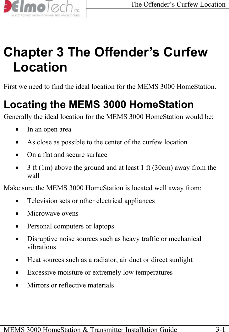 The Offender’s Curfew Location    MEMS 3000 HomeStation &amp; Transmitter Installation Guide    3-1Chapter 3 The Offender’s Curfew Location First we need to find the ideal location for the MEMS 3000 HomeStation. Locating the MEMS 3000 HomeStation Generally the ideal location for the MEMS 3000 HomeStation would be:  •  In an open area •  As close as possible to the center of the curfew location •  On a flat and secure surface •  3 ft (1m) above the ground and at least 1 ft (30cm) away from the wall Make sure the MEMS 3000 HomeStation is located well away from: •  Television sets or other electrical appliances •  Microwave ovens •  Personal computers or laptops •  Disruptive noise sources such as heavy traffic or mechanical vibrations •  Heat sources such as a radiator, air duct or direct sunlight •  Excessive moisture or extremely low temperatures •  Mirrors or reflective materials 