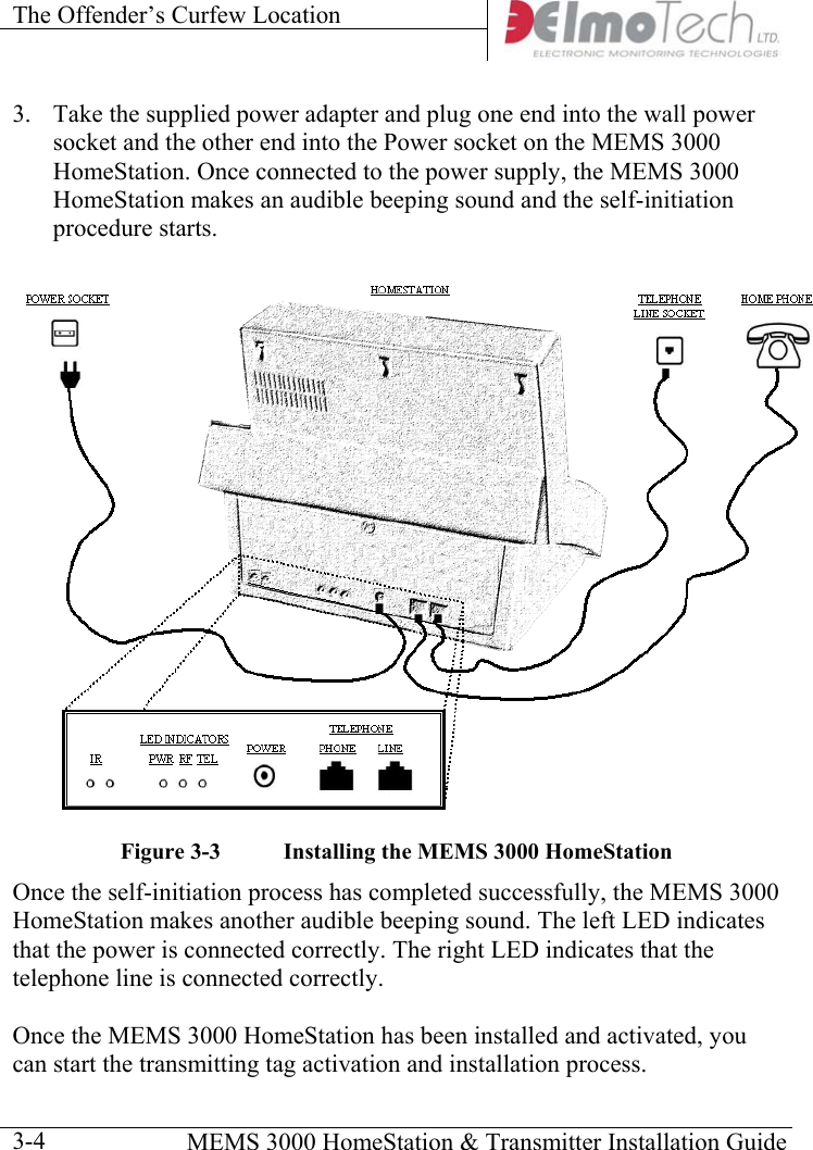 The Offender’s Curfew Location      MEMS 3000 HomeStation &amp; Transmitter Installation Guide  3-43.  Take the supplied power adapter and plug one end into the wall power socket and the other end into the Power socket on the MEMS 3000 HomeStation. Once connected to the power supply, the MEMS 3000 HomeStation makes an audible beeping sound and the self-initiation procedure starts.  Figure  3-3  Installing the MEMS 3000 HomeStation Once the self-initiation process has completed successfully, the MEMS 3000 HomeStation makes another audible beeping sound. The left LED indicates that the power is connected correctly. The right LED indicates that the telephone line is connected correctly.  Once the MEMS 3000 HomeStation has been installed and activated, you can start the transmitting tag activation and installation process. 