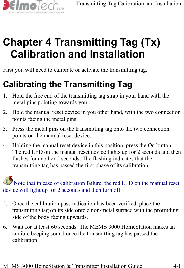 Transmitting Tag Calibration and Installation    MEMS 3000 HomeStation &amp; Transmitter Installation Guide    4-1Chapter 4 Transmitting Tag (Tx) Calibration and Installation First you will need to calibrate or activate the transmitting tag. Calibrating the Transmitting Tag 1.  Hold the free end of the transmitting tag strap in your hand with the metal pins pointing towards you. 2.  Hold the manual reset device in you other hand, with the two connection points facing the metal pins. 3.  Press the metal pins on the transmitting tag onto the two connection points on the manual reset device. 4.  Holding the manual reset device in this position, press the On button. The red LED on the manual reset device lights up for 2 seconds and then flashes for another 2 seconds. The flashing indicates that the transmitting tag has passed the first phase of its calibration  Note that in case of calibration failure, the red LED on the manual reset device will light up for 2 seconds and then turn off. 5.  Once the calibration pass indication has been verified, place the transmitting tag on its side onto a non-metal surface with the protruding side of the body facing upwards. 6.  Wait for at least 60 seconds. The MEMS 3000 HomeStation makes an audible beeping sound once the transmitting tag has passed the calibration 