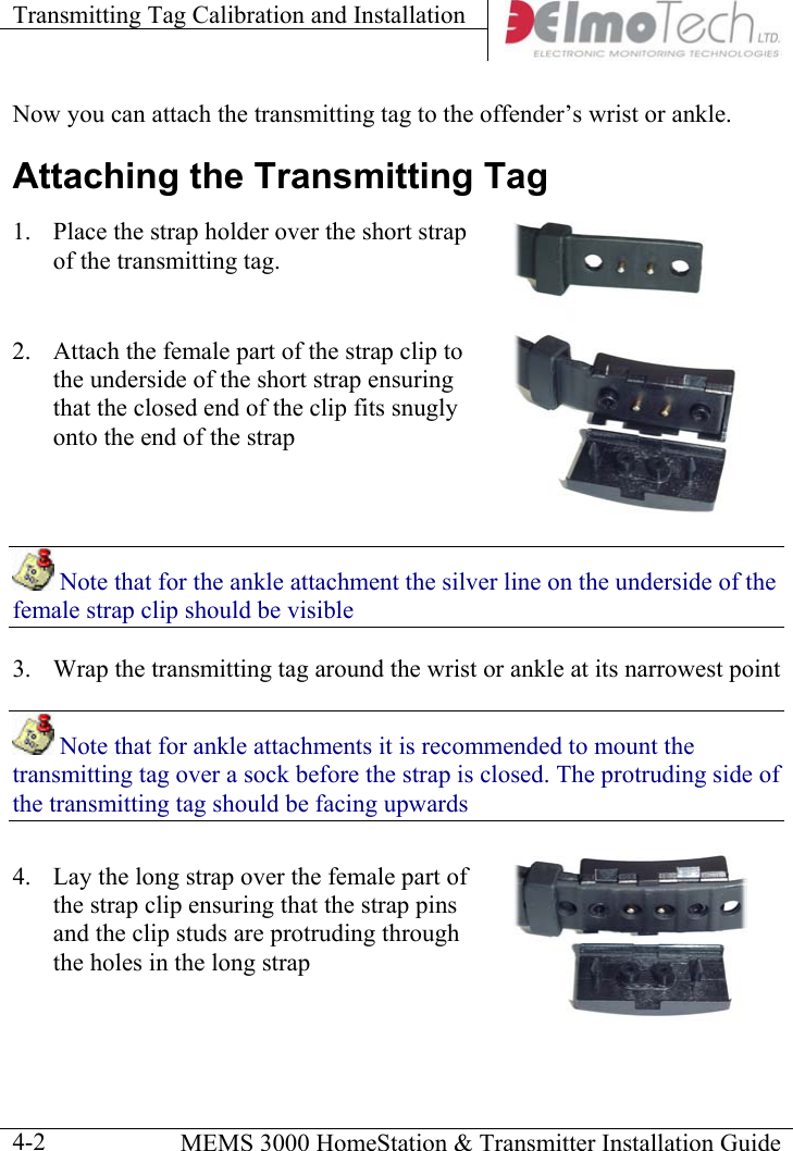 Transmitting Tag Calibration and Installation      MEMS 3000 HomeStation &amp; Transmitter Installation Guide  4-2Now you can attach the transmitting tag to the offender’s wrist or ankle. Attaching the Transmitting Tag 1.  Place the strap holder over the short strap of the transmitting tag.  2.  Attach the female part of the strap clip to the underside of the short strap ensuring that the closed end of the clip fits snugly onto the end of the strap   Note that for the ankle attachment the silver line on the underside of the female strap clip should be visible 3.  Wrap the transmitting tag around the wrist or ankle at its narrowest point  Note that for ankle attachments it is recommended to mount the transmitting tag over a sock before the strap is closed. The protruding side of the transmitting tag should be facing upwards 4.  Lay the long strap over the female part of the strap clip ensuring that the strap pins and the clip studs are protruding through the holes in the long strap  