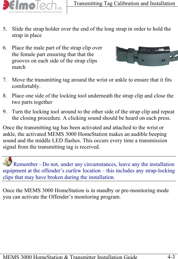 Transmitting Tag Calibration and Installation    MEMS 3000 HomeStation &amp; Transmitter Installation Guide    4-35.  Slide the strap holder over the end of the long strap in order to hold the strap in place 6.  Place the male part of the strap clip over the female part ensuring that that the grooves on each side of the strap clips match 7.  Move the transmitting tag around the wrist or ankle to ensure that it fits comfortably. 8.  Place one side of the locking tool underneath the strap clip and close the two parts together 9.  Turn the locking tool around to the other side of the strap clip and repeat the closing procedure. A clicking sound should be heard on each press. Once the transmitting tag has been activated and attached to the wrist or ankle, the activated MEMS 3000 HomeStation makes an audible beeping sound and the middle LED flashes. This occurs every time a transmission signal from the transmitting tag is received.   Remember - Do not, under any circumstances, leave any the installation equipment at the offender’s curfew location – this includes any strap-locking clips that may have broken during the installation. Once the MEMS 3000 HomeStation is in standby or pre-monitoring mode you can activate the Offender’s monitoring program. 