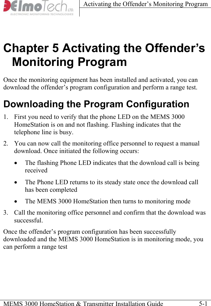 Activating the Offender’s Monitoring Program    MEMS 3000 HomeStation &amp; Transmitter Installation Guide    5-1Chapter 5 Activating the Offender’s Monitoring Program Once the monitoring equipment has been installed and activated, you can download the offender’s program configuration and perform a range test. Downloading the Program Configuration 1.  First you need to verify that the phone LED on the MEMS 3000 HomeStation is on and not flashing. Flashing indicates that the telephone line is busy. 2.  You can now call the monitoring office personnel to request a manual download. Once initiated the following occurs: •  The flashing Phone LED indicates that the download call is being received •  The Phone LED returns to its steady state once the download call has been completed •  The MEMS 3000 HomeStation then turns to monitoring mode 3.  Call the monitoring office personnel and confirm that the download was successful.  Once the offender’s program configuration has been successfully downloaded and the MEMS 3000 HomeStation is in monitoring mode, you can perform a range test 