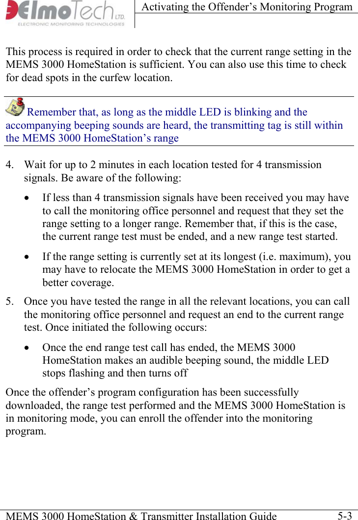 Activating the Offender’s Monitoring Program    MEMS 3000 HomeStation &amp; Transmitter Installation Guide    5-3This process is required in order to check that the current range setting in the MEMS 3000 HomeStation is sufficient. You can also use this time to check for dead spots in the curfew location.  Remember that, as long as the middle LED is blinking and the accompanying beeping sounds are heard, the transmitting tag is still within the MEMS 3000 HomeStation’s range 4.  Wait for up to 2 minutes in each location tested for 4 transmission signals. Be aware of the following: •  If less than 4 transmission signals have been received you may have to call the monitoring office personnel and request that they set the range setting to a longer range. Remember that, if this is the case, the current range test must be ended, and a new range test started. •  If the range setting is currently set at its longest (i.e. maximum), you may have to relocate the MEMS 3000 HomeStation in order to get a better coverage. 5.  Once you have tested the range in all the relevant locations, you can call the monitoring office personnel and request an end to the current range test. Once initiated the following occurs: •  Once the end range test call has ended, the MEMS 3000 HomeStation makes an audible beeping sound, the middle LED stops flashing and then turns off Once the offender’s program configuration has been successfully downloaded, the range test performed and the MEMS 3000 HomeStation is in monitoring mode, you can enroll the offender into the monitoring program. 