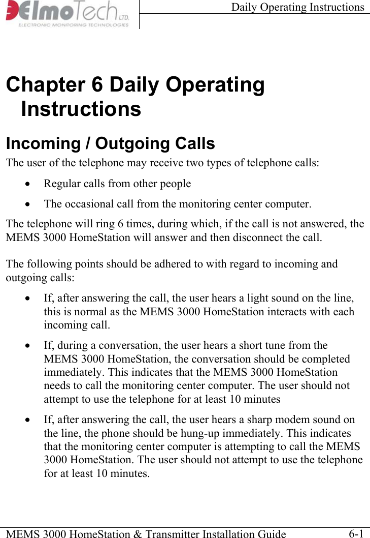 Daily Operating Instructions    MEMS 3000 HomeStation &amp; Transmitter Installation Guide    6-1Chapter 6 Daily Operating Instructions Incoming / Outgoing Calls The user of the telephone may receive two types of telephone calls:  •  Regular calls from other people •  The occasional call from the monitoring center computer.  The telephone will ring 6 times, during which, if the call is not answered, the MEMS 3000 HomeStation will answer and then disconnect the call.  The following points should be adhered to with regard to incoming and outgoing calls: •  If, after answering the call, the user hears a light sound on the line, this is normal as the MEMS 3000 HomeStation interacts with each incoming call. •  If, during a conversation, the user hears a short tune from the MEMS 3000 HomeStation, the conversation should be completed immediately. This indicates that the MEMS 3000 HomeStation needs to call the monitoring center computer. The user should not attempt to use the telephone for at least 10 minutes •  If, after answering the call, the user hears a sharp modem sound on the line, the phone should be hung-up immediately. This indicates that the monitoring center computer is attempting to call the MEMS 3000 HomeStation. The user should not attempt to use the telephone for at least 10 minutes. 