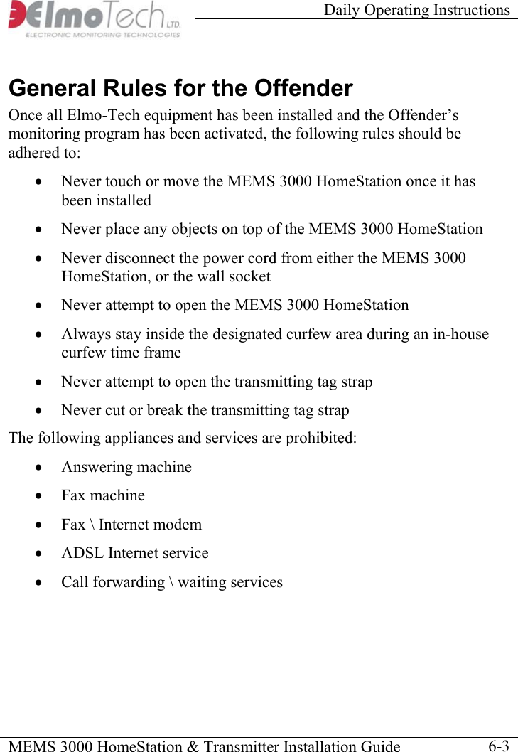 Daily Operating Instructions    MEMS 3000 HomeStation &amp; Transmitter Installation Guide    6-3General Rules for the Offender Once all Elmo-Tech equipment has been installed and the Offender’s monitoring program has been activated, the following rules should be adhered to: •  Never touch or move the MEMS 3000 HomeStation once it has been installed •  Never place any objects on top of the MEMS 3000 HomeStation •  Never disconnect the power cord from either the MEMS 3000 HomeStation, or the wall socket •  Never attempt to open the MEMS 3000 HomeStation •  Always stay inside the designated curfew area during an in-house curfew time frame •  Never attempt to open the transmitting tag strap •  Never cut or break the transmitting tag strap The following appliances and services are prohibited: •  Answering machine •  Fax machine •  Fax \ Internet modem •  ADSL Internet service •  Call forwarding \ waiting services  