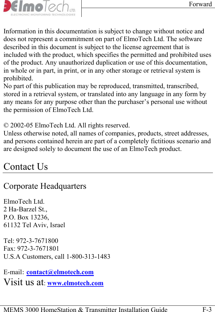 Forward    MEMS 3000 HomeStation &amp; Transmitter Installation Guide    F-3Information in this documentation is subject to change without notice and does not represent a commitment on part of ElmoTech Ltd. The software described in this document is subject to the license agreement that is included with the product, which specifies the permitted and prohibited uses of the product. Any unauthorized duplication or use of this documentation, in whole or in part, in print, or in any other storage or retrieval system is prohibited.  No part of this publication may be reproduced, transmitted, transcribed, stored in a retrieval system, or translated into any language in any form by any means for any purpose other than the purchaser’s personal use without the permission of ElmoTech Ltd.  © 2002-05 ElmoTech Ltd. All rights reserved. Unless otherwise noted, all names of companies, products, street addresses, and persons contained herein are part of a completely fictitious scenario and are designed solely to document the use of an ElmoTech product.   Contact Us  Corporate Headquarters  ElmoTech Ltd. 2 Ha-Barzel St., P.O. Box 13236, 61132 Tel Aviv, Israel  Tel: 972-3-7671800 Fax: 972-3-7671801 U.S.A Customers, call 1-800-313-1483  E-mail: contact@elmotech.com  Visit us at: www.elmotech.com 