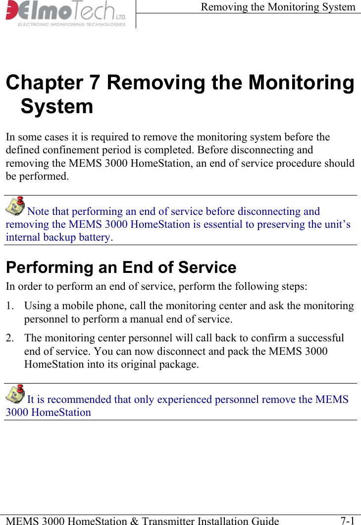 Removing the Monitoring System    MEMS 3000 HomeStation &amp; Transmitter Installation Guide    7-1Chapter 7 Removing the Monitoring System In some cases it is required to remove the monitoring system before the defined confinement period is completed. Before disconnecting and removing the MEMS 3000 HomeStation, an end of service procedure should be performed.   Note that performing an end of service before disconnecting and removing the MEMS 3000 HomeStation is essential to preserving the unit’s internal backup battery. Performing an End of Service In order to perform an end of service, perform the following steps: 1.  Using a mobile phone, call the monitoring center and ask the monitoring personnel to perform a manual end of service. 2.  The monitoring center personnel will call back to confirm a successful end of service. You can now disconnect and pack the MEMS 3000 HomeStation into its original package.  It is recommended that only experienced personnel remove the MEMS 3000 HomeStation 