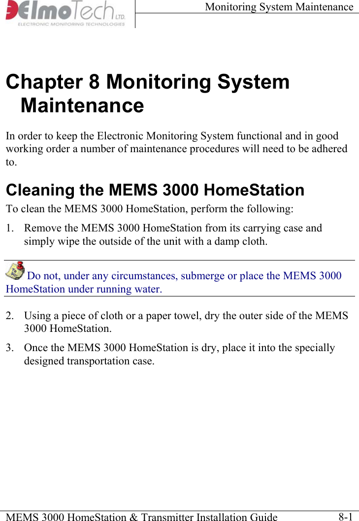 Monitoring System Maintenance    MEMS 3000 HomeStation &amp; Transmitter Installation Guide    8-1Chapter 8 Monitoring System Maintenance In order to keep the Electronic Monitoring System functional and in good working order a number of maintenance procedures will need to be adhered to.  Cleaning the MEMS 3000 HomeStation To clean the MEMS 3000 HomeStation, perform the following:  1.  Remove the MEMS 3000 HomeStation from its carrying case and simply wipe the outside of the unit with a damp cloth.  Do not, under any circumstances, submerge or place the MEMS 3000 HomeStation under running water. 2.  Using a piece of cloth or a paper towel, dry the outer side of the MEMS 3000 HomeStation. 3.  Once the MEMS 3000 HomeStation is dry, place it into the specially designed transportation case. 
