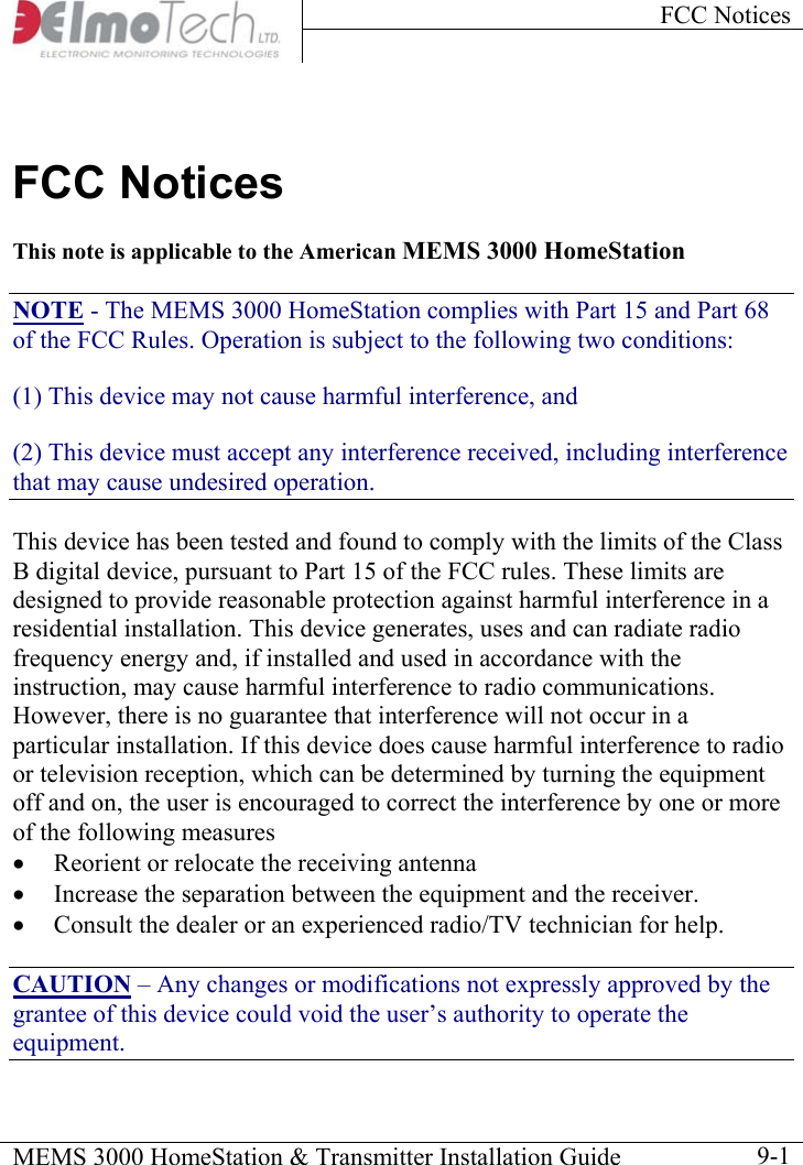 FCC Notices    MEMS 3000 HomeStation &amp; Transmitter Installation Guide    9-1FCC Notices This note is applicable to the American MEMS 3000 HomeStation NOTE - The MEMS 3000 HomeStation complies with Part 15 and Part 68 of the FCC Rules. Operation is subject to the following two conditions: (1) This device may not cause harmful interference, and (2) This device must accept any interference received, including interference that may cause undesired operation. This device has been tested and found to comply with the limits of the Class B digital device, pursuant to Part 15 of the FCC rules. These limits are designed to provide reasonable protection against harmful interference in a residential installation. This device generates, uses and can radiate radio frequency energy and, if installed and used in accordance with the instruction, may cause harmful interference to radio communications. However, there is no guarantee that interference will not occur in a particular installation. If this device does cause harmful interference to radio or television reception, which can be determined by turning the equipment off and on, the user is encouraged to correct the interference by one or more of the following measures •  Reorient or relocate the receiving antenna •  Increase the separation between the equipment and the receiver. •  Consult the dealer or an experienced radio/TV technician for help. CAUTION – Any changes or modifications not expressly approved by the grantee of this device could void the user’s authority to operate the equipment. 