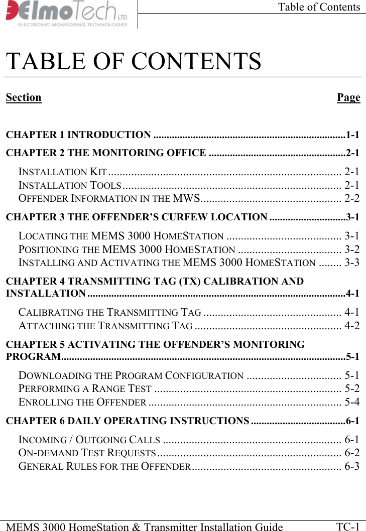 Table of Contents    MEMS 3000 HomeStation &amp; Transmitter Installation Guide    TC-1TABLE OF CONTENTS  Section Page  CHAPTER 1 INTRODUCTION .........................................................................1-1 CHAPTER 2 THE MONITORING OFFICE ....................................................2-1 INSTALLATION KIT................................................................................. 2-1 INSTALLATION TOOLS............................................................................ 2-1 OFFENDER INFORMATION IN THE MWS................................................. 2-2 CHAPTER 3 THE OFFENDER’S CURFEW LOCATION .............................3-1 LOCATING THE MEMS 3000 HOMESTATION ........................................ 3-1 POSITIONING THE MEMS 3000 HOMESTATION .................................... 3-2 INSTALLING AND ACTIVATING THE MEMS 3000 HOMESTATION ........ 3-3 CHAPTER 4 TRANSMITTING TAG (TX) CALIBRATION AND INSTALLATION ..................................................................................................4-1 CALIBRATING THE TRANSMITTING TAG ................................................ 4-1 ATTACHING THE TRANSMITTING TAG ................................................... 4-2 CHAPTER 5 ACTIVATING THE OFFENDER’S MONITORING PROGRAM............................................................................................................5-1 DOWNLOADING THE PROGRAM CONFIGURATION ................................. 5-1 PERFORMING A RANGE TEST ................................................................. 5-2 ENROLLING THE OFFENDER ................................................................... 5-4 CHAPTER 6 DAILY OPERATING INSTRUCTIONS ....................................6-1 INCOMING / OUTGOING CALLS .............................................................. 6-1 ON-DEMAND TEST REQUESTS................................................................ 6-2 GENERAL RULES FOR THE OFFENDER.................................................... 6-3 