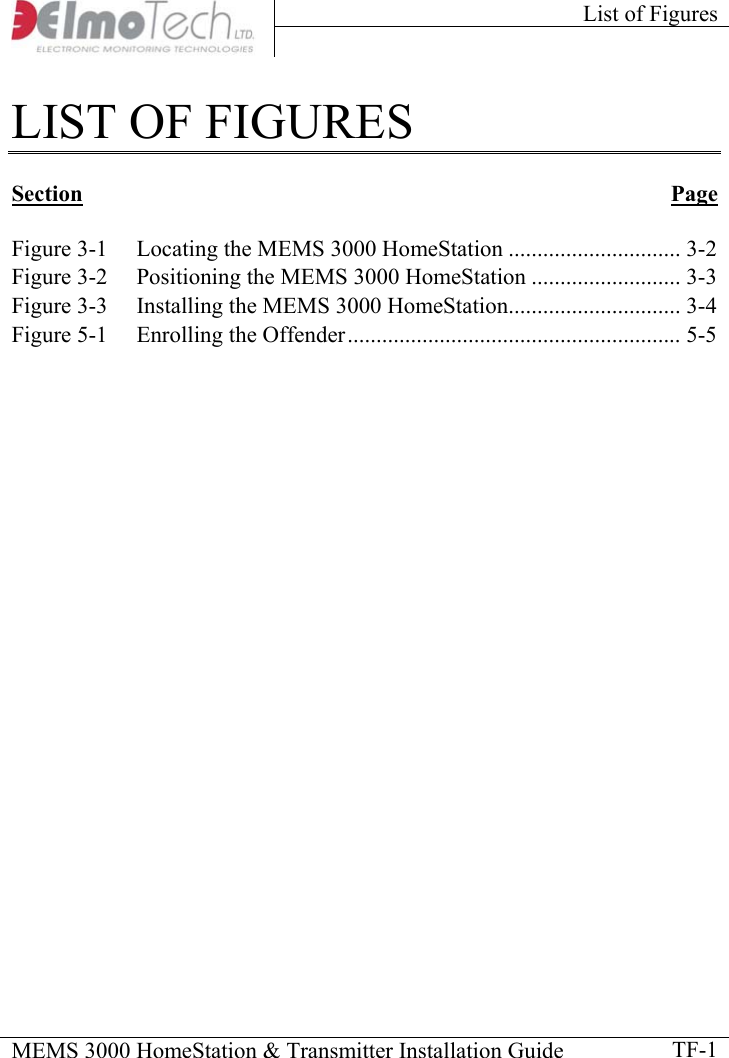 List of Figures    MEMS 3000 HomeStation &amp; Transmitter Installation Guide    TF-1LIST OF FIGURES  Section Page   Figure  3-1 Locating the MEMS 3000 HomeStation .............................. 3-2 Figure  3-2 Positioning the MEMS 3000 HomeStation .......................... 3-3 Figure  3-3 Installing the MEMS 3000 HomeStation.............................. 3-4 Figure  5-1 Enrolling the Offender.......................................................... 5-5            