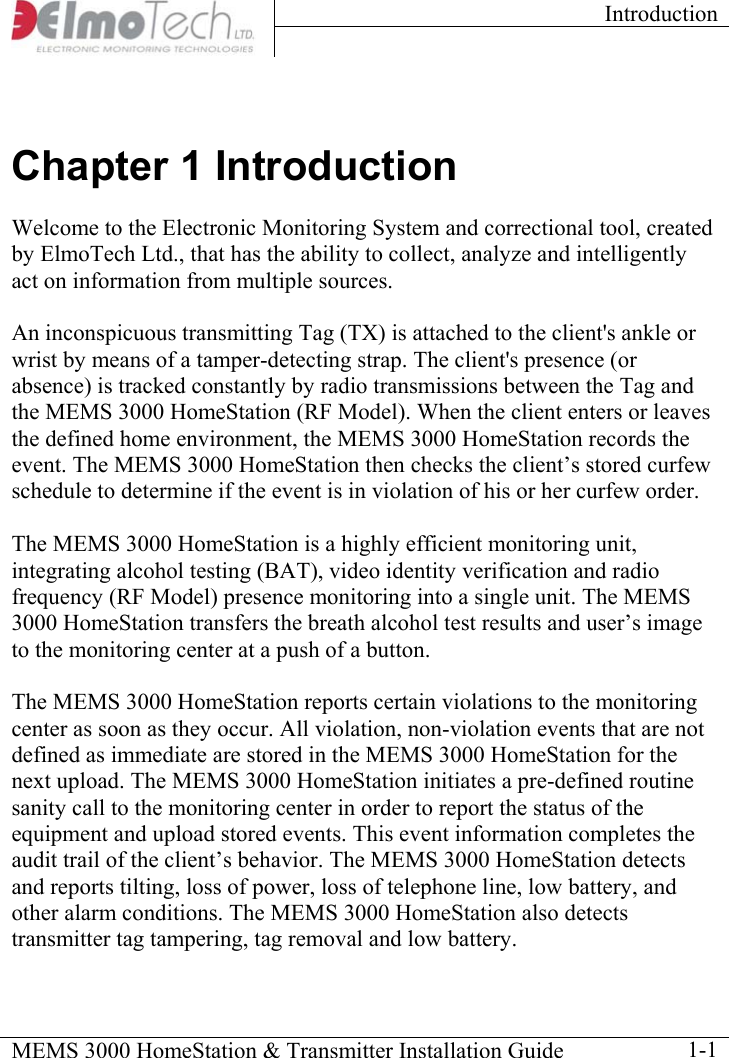 Introduction    MEMS 3000 HomeStation &amp; Transmitter Installation Guide    1-1Chapter 1 Introduction Welcome to the Electronic Monitoring System and correctional tool, created by ElmoTech Ltd., that has the ability to collect, analyze and intelligently act on information from multiple sources.  An inconspicuous transmitting Tag (TX) is attached to the client&apos;s ankle or wrist by means of a tamper-detecting strap. The client&apos;s presence (or absence) is tracked constantly by radio transmissions between the Tag and the MEMS 3000 HomeStation (RF Model). When the client enters or leaves the defined home environment, the MEMS 3000 HomeStation records the event. The MEMS 3000 HomeStation then checks the client’s stored curfew schedule to determine if the event is in violation of his or her curfew order.  The MEMS 3000 HomeStation is a highly efficient monitoring unit, integrating alcohol testing (BAT), video identity verification and radio frequency (RF Model) presence monitoring into a single unit. The MEMS 3000 HomeStation transfers the breath alcohol test results and user’s image to the monitoring center at a push of a button.  The MEMS 3000 HomeStation reports certain violations to the monitoring center as soon as they occur. All violation, non-violation events that are not defined as immediate are stored in the MEMS 3000 HomeStation for the next upload. The MEMS 3000 HomeStation initiates a pre-defined routine sanity call to the monitoring center in order to report the status of the equipment and upload stored events. This event information completes the audit trail of the client’s behavior. The MEMS 3000 HomeStation detects and reports tilting, loss of power, loss of telephone line, low battery, and other alarm conditions. The MEMS 3000 HomeStation also detects transmitter tag tampering, tag removal and low battery. 