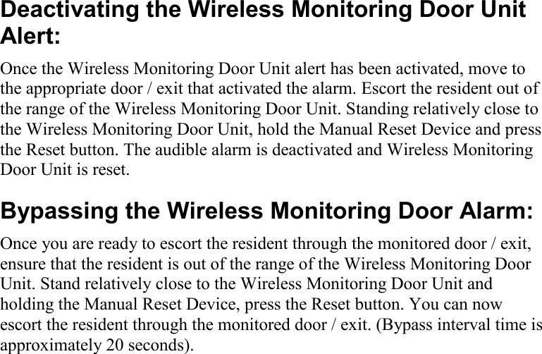     Deactivating the Wireless Monitoring Door Unit Alert: Once the Wireless Monitoring Door Unit alert has been activated, move to the appropriate door / exit that activated the alarm. Escort the resident out of the range of the Wireless Monitoring Door Unit. Standing relatively close to the Wireless Monitoring Door Unit, hold the Manual Reset Device and press the Reset button. The audible alarm is deactivated and Wireless Monitoring Door Unit is reset. Bypassing the Wireless Monitoring Door Alarm: Once you are ready to escort the resident through the monitored door / exit, ensure that the resident is out of the range of the Wireless Monitoring Door Unit. Stand relatively close to the Wireless Monitoring Door Unit and holding the Manual Reset Device, press the Reset button. You can now escort the resident through the monitored door / exit. (Bypass interval time is approximately 20 seconds).            