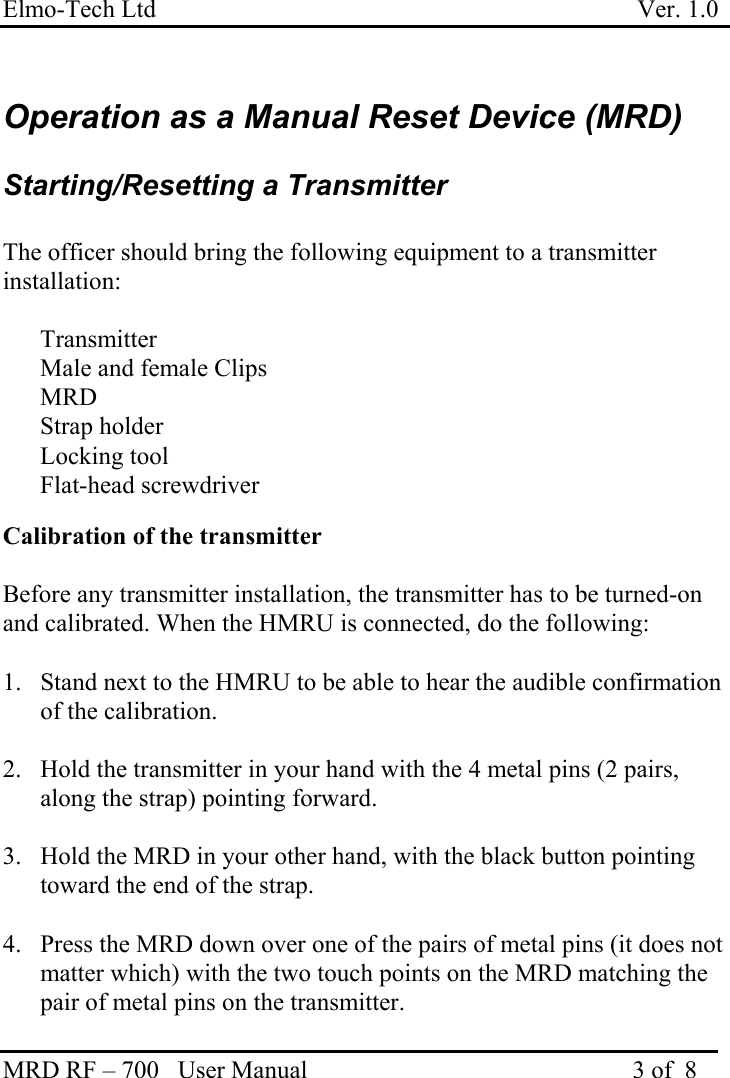 Elmo-Tech Ltd                                                                             Ver. 1.0 MRD RF – 700   User Manual                                                    3 of  8    Operation as a Manual Reset Device (MRD)  Starting/Resetting a Transmitter  The officer should bring the following equipment to a transmitter installation:   Transmitter   Male and female Clips   MRD   Strap holder   Locking tool  Flat-head screwdriver  Calibration of the transmitter  Before any transmitter installation, the transmitter has to be turned-on and calibrated. When the HMRU is connected, do the following:  1.  Stand next to the HMRU to be able to hear the audible confirmation of the calibration.  2.  Hold the transmitter in your hand with the 4 metal pins (2 pairs, along the strap) pointing forward.  3.  Hold the MRD in your other hand, with the black button pointing toward the end of the strap.    4.  Press the MRD down over one of the pairs of metal pins (it does not matter which) with the two touch points on the MRD matching the pair of metal pins on the transmitter.     