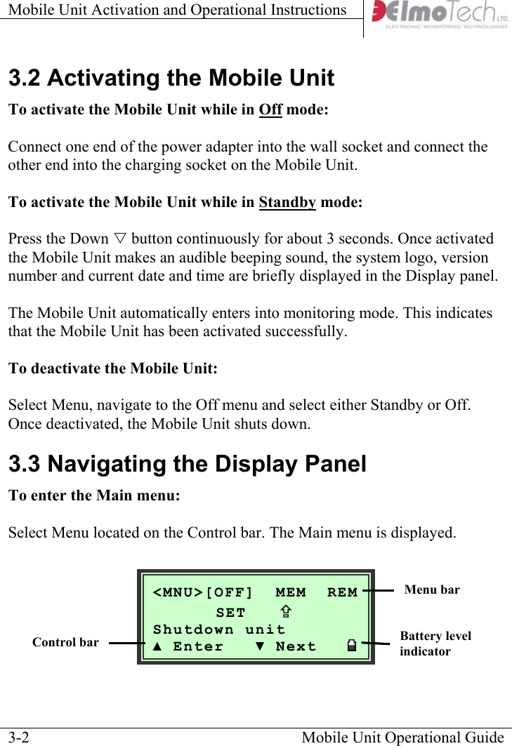 Mobile Unit Activation and Operational Instructions    3.2 Activating the Mobile Unit To activate the Mobile Unit while in Off mode:   Connect one end of the power adapter into the wall socket and connect the other end into the charging socket on the Mobile Unit.  To activate the Mobile Unit while in Standby mode:   Press the Down V button continuously for about 3 seconds. Once activated the Mobile Unit makes an audible beeping sound, the system logo, version number and current date and time are briefly displayed in the Display panel.   The Mobile Unit automatically enters into monitoring mode. This indicates that the Mobile Unit has been activated successfully.  To deactivate the Mobile Unit:   Select Menu, navigate to the Off menu and select either Standby or Off. Once deactivated, the Mobile Unit shuts down. 3.3 Navigating the Display Panel To enter the Main menu:  Select Menu located on the Control bar. The Main menu is displayed.   Mobile Unit Operational Guide  3-2 &lt;MNU&gt;[OFF]  MEM  REM  SET   ; Shutdown unit ▲ Enter   ▼ Next   Menu bar Battery level indicator Control bar 