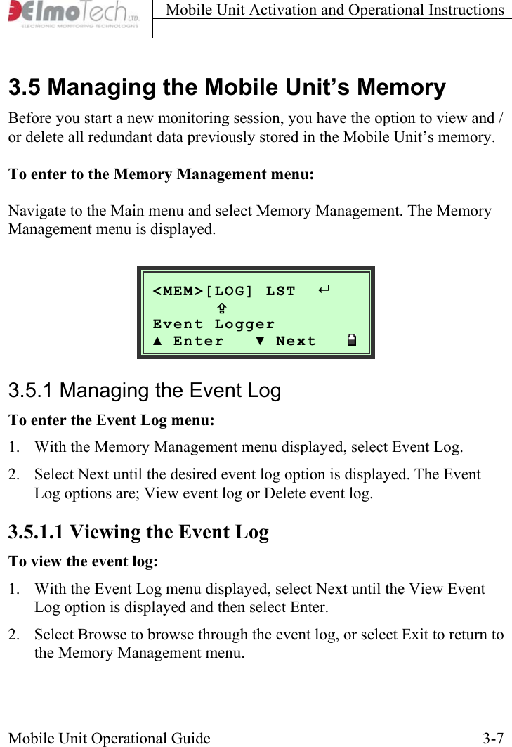 Mobile Unit Activation and Operational Instructions    3.5 Managing the Mobile Unit’s Memory Before you start a new monitoring session, you have the option to view and / or delete all redundant data previously stored in the Mobile Unit’s memory.  To enter to the Memory Management menu:  Navigate to the Main menu and select Memory Management. The Memory Management menu is displayed.   Mobile Unit Operational Guide    3-7&lt;MEM&gt;[LOG] LST       ; Event Logger  ▲ Enter   ▼ Next   3.5.1 Managing the Event Log To enter the Event Log menu: 1.  With the Memory Management menu displayed, select Event Log.  2.  Select Next until the desired event log option is displayed. The Event Log options are; View event log or Delete event log. 3.5.1.1 Viewing the Event Log To view the event log: 1.  With the Event Log menu displayed, select Next until the View Event Log option is displayed and then select Enter.  2.  Select Browse to browse through the event log, or select Exit to return to the Memory Management menu. 