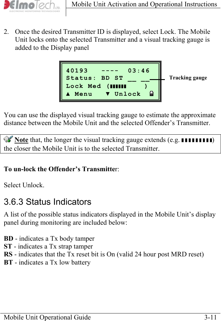Mobile Unit Activation and Operational Instructions    2.  Once the desired Transmitter ID is displayed, select Lock. The Mobile Unit locks onto the selected Transmitter and a visual tracking gauge is added to the Display panel     Mobile Unit Operational Guide    3-11  40193   ----  03:46Status: BD ST __ __ Lock Med (     )▲ Menu   ▼ Unlock  ❚❚❚❚❚❚   Tracking gauge     You can use the displayed visual tracking gauge to estimate the approximate distance between the Mobile Unit and the selected Offender’s Transmitter.  Note that, the longer the visual tracking gauge extends (e.g. ❚ ❚ ❚ ❚ ❚ ❚ ❚ ❚ ❚) the closer the Mobile Unit is to the selected Transmitter.  To un-lock the Offender’s Transmitter:   Select Unlock. 3.6.3 Status Indicators  A list of the possible status indicators displayed in the Mobile Unit’s display panel during monitoring are included below:  BD - indicates a Tx body tamper ST - indicates a Tx strap tamper RS - indicates that the Tx reset bit is On (valid 24 hour post MRD reset) BT - indicates a Tx low battery