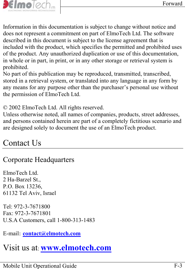 Forward    Mobile Unit Operational Guide    F-3Information in this documentation is subject to change without notice and does not represent a commitment on part of ElmoTech Ltd. The software described in this document is subject to the license agreement that is included with the product, which specifies the permitted and prohibited uses of the product. Any unauthorized duplication or use of this documentation, in whole or in part, in print, or in any other storage or retrieval system is prohibited.  No part of this publication may be reproduced, transmitted, transcribed, stored in a retrieval system, or translated into any language in any form by any means for any purpose other than the purchaser’s personal use without the permission of ElmoTech Ltd.  © 2002 ElmoTech Ltd. All rights reserved. Unless otherwise noted, all names of companies, products, street addresses, and persons contained herein are part of a completely fictitious scenario and are designed solely to document the use of an ElmoTech product.   Contact Us  Corporate Headquarters  ElmoTech Ltd. 2 Ha-Barzel St., P.O. Box 13236, 61132 Tel Aviv, Israel  Tel: 972-3-7671800 Fax: 972-3-7671801 U.S.A Customers, call 1-800-313-1483  E-mail: contact@elmotech.com   Visit us at: www.elmotech.com 