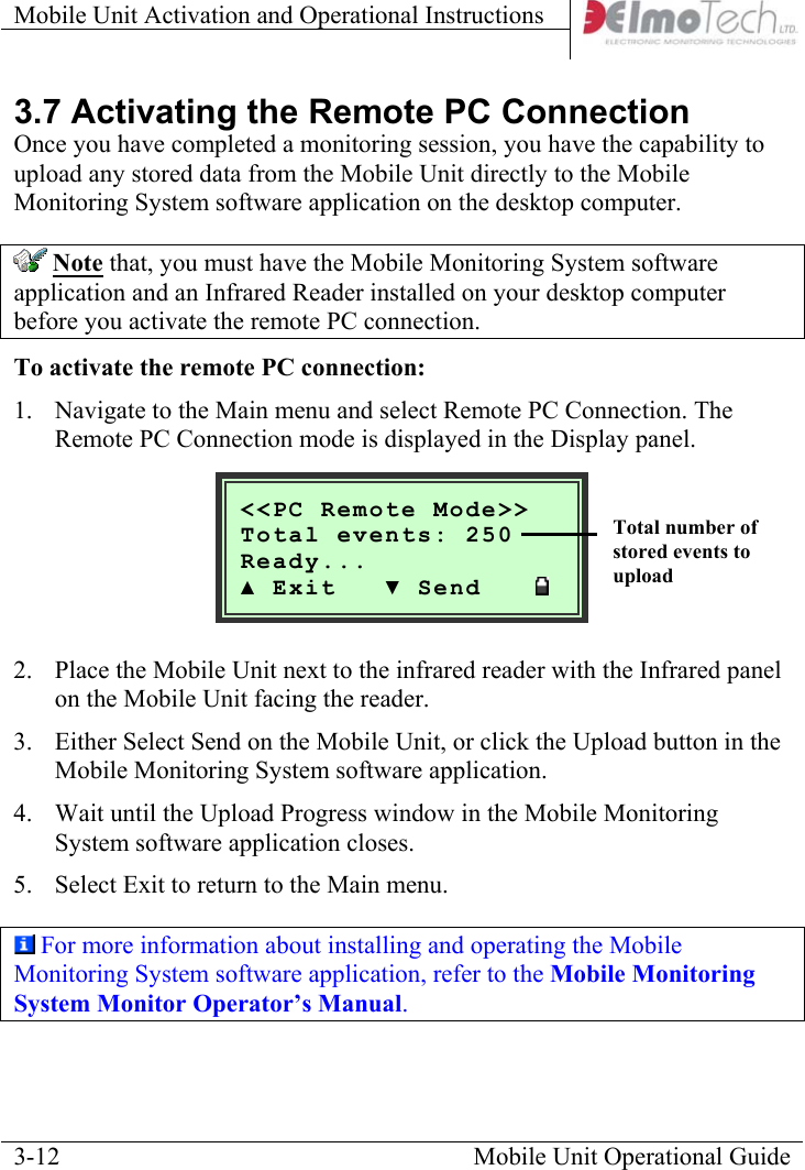 Mobile Unit Activation and Operational Instructions    3.7 Activating the Remote PC Connection Once you have completed a monitoring session, you have the capability to upload any stored data from the Mobile Unit directly to the Mobile Monitoring System software application on the desktop computer.  Note that, you must have the Mobile Monitoring System software application and an Infrared Reader installed on your desktop computer before you activate the remote PC connection.  To activate the remote PC connection: 1.  Navigate to the Main menu and select Remote PC Connection. The Remote PC Connection mode is displayed in the Display panel.   Mobile Unit Operational Guide  3-12 &lt;&lt;PC Remote Mode&gt;&gt;nts: 250  Total eveReady... ▲ Exit   ▼ Send         2.  Place the Mobile Unit next to the infrared reader with the Infrared panel on the Mobile Unit facing the reader. 3.  Either Select Send on the Mobile Unit, or click the Upload button in the Mobile Monitoring System software application. 4.  Wait until the Upload Progress window in the Mobile Monitoring System software application closes.   5.  Select Exit to return to the Main menu.  For more information about installing and operating the Mobile Monitoring System software application, refer to the Mobile Monitoring System Monitor Operator’s Manual. Total number of stored events to upload 