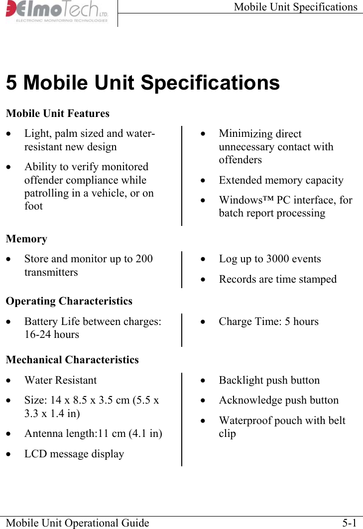 Mobile Unit Specifications     Mobile Unit Operational Guide    5-15 Mobile Unit Specifications Mobile Unit Features •  Light, palm sized and water-resistant new design •  Ability to verify monitored offender compliance while patrolling in a vehicle, or on foot •  Minimizing direct unnecessary contact with offenders •  Extended memory capacity •  Windows™ PC interface, for batch report processingMemory •  Store and monitor up to 200 transmitters  •  Log up to 3000 events  •  Records are time stamped Operating Characteristics •  Battery Life between charges: 16-24 hours •  Charge Time: 5 hoursMechanical Characteristics •  Water Resistant •  Size: 14 x 8.5 x 3.5 cm (5.5 x 3.3 x 1.4 in) •  Antenna length:11 cm (4.1 in) •  LCD message display •  Backlight push button •  Acknowledge push button •  Waterproof pouch with belt clip 