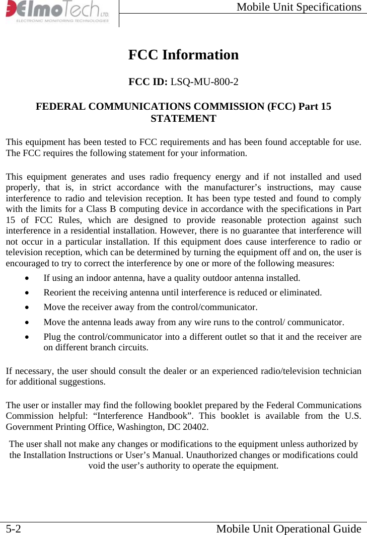 Mobile Unit Specifications     Mobile Unit Operational Guide  5-2 FCC Information FCC ID: LSQ-MU-800-2 FEDERAL COMMUNICATIONS COMMISSION (FCC) Part 15 STATEMENT This equipment has been tested to FCC requirements and has been found acceptable for use. The FCC requires the following statement for your information. This equipment generates and uses radio frequency energy and if not installed and used properly, that is, in strict accordance with the manufacturer’s instructions, may cause interference to radio and television reception. It has been type tested and found to comply with the limits for a Class B computing device in accordance with the specifications in Part 15 of FCC Rules, which are designed to provide reasonable protection against such interference in a residential installation. However, there is no guarantee that interference will not occur in a particular installation. If this equipment does cause interference to radio or television reception, which can be determined by turning the equipment off and on, the user is encouraged to try to correct the interference by one or more of the following measures: • If using an indoor antenna, have a quality outdoor antenna installed. • Reorient the receiving antenna until interference is reduced or eliminated. • Move the receiver away from the control/communicator. • Move the antenna leads away from any wire runs to the control/ communicator. • Plug the control/communicator into a different outlet so that it and the receiver are on different branch circuits. If necessary, the user should consult the dealer or an experienced radio/television technician for additional suggestions. The user or installer may find the following booklet prepared by the Federal Communications Commission helpful: “Interference Handbook”. This booklet is available from the U.S. Government Printing Office, Washington, DC 20402. The user shall not make any changes or modifications to the equipment unless authorized by the Installation Instructions or User’s Manual. Unauthorized changes or modifications could void the user’s authority to operate the equipment.  