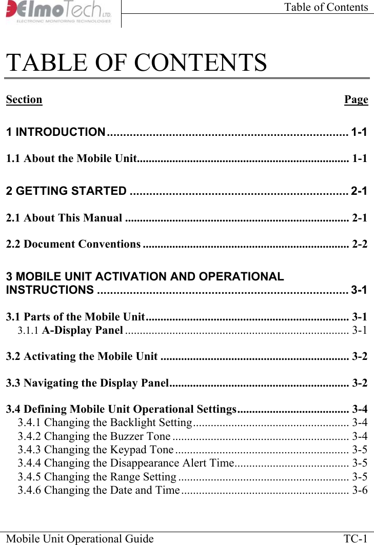 Table of Contents    Mobile Unit Operational Guide    TC-1TABLE OF CONTENTS  Section Page 1 INTRODUCTION.......................................................................... 1-1 1.1 About the Mobile Unit........................................................................ 1-1 2 GETTING STARTED ................................................................... 2-1 2.1 About This Manual ............................................................................ 2-1 2.2 Document Conventions ...................................................................... 2-2 3 MOBILE UNIT ACTIVATION AND OPERATIONAL INSTRUCTIONS ............................................................................. 3-1 3.1 Parts of the Mobile Unit..................................................................... 3-1 3.1.1 A-Display Panel ............................................................................ 3-1 3.2 Activating the Mobile Unit ................................................................ 3-2 3.3 Navigating the Display Panel............................................................. 3-2 3.4 Defining Mobile Unit Operational Settings...................................... 3-4 3.4.1 Changing the Backlight Setting..................................................... 3-4 3.4.2 Changing the Buzzer Tone ............................................................ 3-4 3.4.3 Changing the Keypad Tone........................................................... 3-5 3.4.4 Changing the Disappearance Alert Time....................................... 3-5 3.4.5 Changing the Range Setting .......................................................... 3-5 3.4.6 Changing the Date and Time......................................................... 3-6 