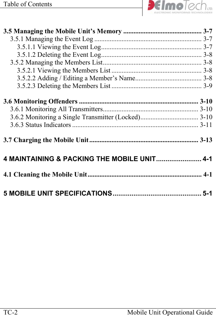 Table of Contents      Mobile Unit Operational Guide  TC-23.5 Managing the Mobile Unit’s Memory .............................................. 3-7 3.5.1 Managing the Event Log ............................................................... 3-7 3.5.1.1 Viewing the Event Log........................................................... 3-7 3.5.1.2 Deleting the Event Log........................................................... 3-8 3.5.2 Managing the Members List.......................................................... 3-8 3.5.2.1 Viewing the Members List ..................................................... 3-8 3.5.2.2 Adding / Editing a Member’s Name....................................... 3-8 3.5.2.3 Deleting the Members List ..................................................... 3-9 3.6 Monitoring Offenders ...................................................................... 3-10 3.6.1 Monitoring All Transmitters........................................................ 3-10 3.6.2 Monitoring a Single Transmitter (Locked).................................. 3-10 3.6.3 Status Indicators .......................................................................... 3-11 3.7 Charging the Mobile Unit ................................................................ 3-13 4 MAINTAINING &amp; PACKING THE MOBILE UNIT........................ 4-1 4.1 Cleaning the Mobile Unit................................................................... 4-1 5 MOBILE UNIT SPECIFICATIONS............................................... 5-1      