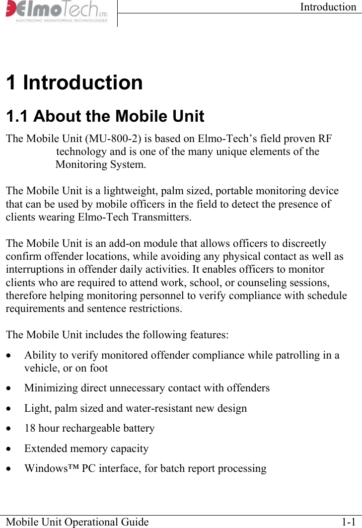 Introduction    Mobile Unit Operational Guide    1-11 Introduction 1.1 About the Mobile Unit The Mobile Unit (MU) is based on Elmo-Tech’s field proven RF  PRQLWRULQJtechnology and is one of the many unique elements of the  (OHFWURQLFMonitoring System.  The Mobile Unit is a lightweight, palm sized, portable monitoring device that can be used by mobile officers in the field to detect the presence of clients wearing Elmo-Tech Transmitters.   The Mobile Unit is an add-on module that allows officers to discreetly confirm offender locations, while avoiding any physical contact as well as interruptions in offender daily activities. It enables officers to monitor clients who are required to attend work, school, or counseling sessions, therefore helping monitoring personnel to verify compliance with schedule requirements and sentence restrictions.  The Mobile Unit includes the following features:  •  Ability to verify monitored offender compliance while patrolling in a vehicle, or on foot •  Minimizing direct unnecessary contact with offenders •  Light, palm sized and water-resistant new design •  18 hour rechargeable battery •  Extended memory capacity •  Windows™ PC interface, for batch report processing 