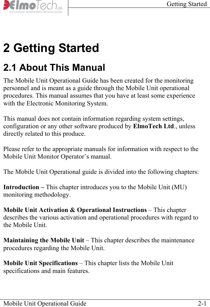 Getting Started    Mobile Unit Operational Guide    2-12 Getting Started 2.1 About This Manual The Mobile Unit Operational Guide has been created for the monitoring personnel and is meant as a guide through the Mobile Unit operational procedures. This manual assumes that you have at least some experience with the Electronic Monitoring System.  This manual does not contain information regarding system settings, configuration or any other software produced by ElmoTech Ltd., unless directly related to this produce.   Please refer to the appropriate manuals for information with respect to the Mobile Unit Monitor Operator’s manual.  The Mobile Unit Operational guide is divided into the following chapters:  Introduction – This chapter introduces you to the Mobile Unit (MU) monitoring methodology.  Mobile Unit Activation &amp; Operational Instructions – This chapter describes the various activation and operational procedures with regard to the Mobile Unit.  Maintaining the Mobile Unit – This chapter describes the maintenance procedures regarding the Mobile Unit.  Mobile Unit Specifications – This chapter lists the Mobile Unit specifications and main features.   