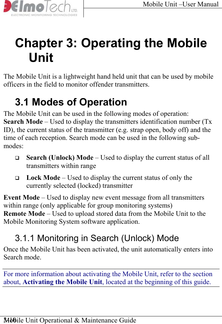 Mobile Unit –User Manual     Mobile Unit Operational &amp; Maintenance Guide    3-10Chapter 3: Operating the Mobile Unit The Mobile Unit is a lightweight hand held unit that can be used by mobile officers in the field to monitor offender transmitters. 3.1 Modes of Operation The Mobile Unit can be used in the following modes of operation: Search Mode – Used to display the transmitters identification number (Tx ID), the current status of the transmitter (e.g. strap open, body off) and the time of each reception. Search mode can be used in the following sub-modes:   Search (Unlock) Mode – Used to display the current status of all transmitters within range   Lock Mode – Used to display the current status of only the currently selected (locked) transmitter Event Mode – Used to display new event message from all transmitters within range (only applicable for group monitoring systems) Remote Mode – Used to upload stored data from the Mobile Unit to the Mobile Monitoring System software application. 3.1.1 Monitoring in Search (Unlock) Mode Once the Mobile Unit has been activated, the unit automatically enters into Search mode. For more information about activating the Mobile Unit, refer to the section about, Activating the Mobile Unit, located at the beginning of this guide. 